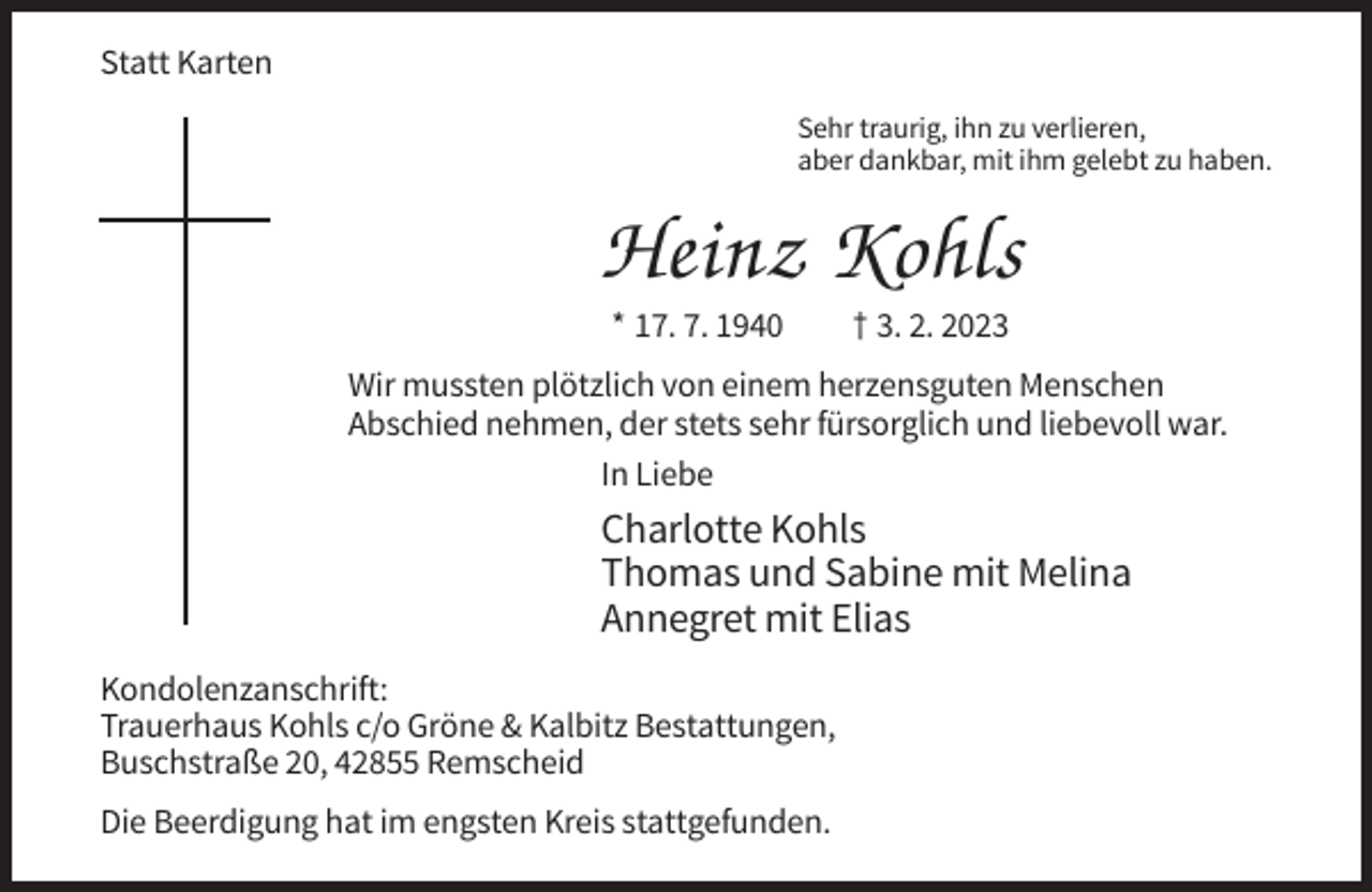 <p>Statt Karten<br />Sehr traurig, ihn zu verlieren,<br />aber dankbar, mit ihm gelebt zu haben.</p><p>Heinz Kohls<br />* 17. 7. 1940</p><p>† 3. 2. 2023</p><p>Wir mussten plötzlich von einem herzensguten Menschen<br />Abschied nehmen, der stets sehr fürsorglich und liebevoll war.<br />In Liebe</p><p>Charlotte Kohls<br />Thomas und Sabine mit Melina<br />Annegret mit Elias<br />Kondolenzanschrift:<br />Trauerhaus Kohls c/o Gröne &amp; Kalbitz Bestattungen,<br />Buschstraße 20, 42855 Remscheid<br />Die Beerdigung hat im engsten Kreis stattgefunden.</p>