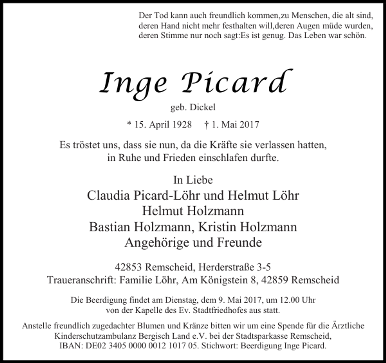 <p>Der Tod kann auch freundlich kommen,zu Menschen, die alt sind,<br />deren Hand nicht mehr festhalten will,deren Augen müde wurden,<br />deren Stimme nur noch sagt:Es ist genug. Das Leben war schön.</p><p>Inge Picard<br />geb. Dickel</p><p>* 15. April 1928</p><p>† 1. Mai 2017</p><p>Es tröstet uns, dass sie nun, da die Kräfte sie verlassen hatten,<br />in Ruhe und Frieden einschlafen durfte.</p><p>In Liebe</p><p>Claudia Picard-Löhr und Helmut Löhr<br />Helmut Holzmann<br />Bastian Holzmann, Kristin Holzmann<br />Angehörige und Freunde<br />42853 Remscheid, Herderstraße 3-5<br />Traueranschrift: Familie Löhr, Am Königstein 8, 42859 Remscheid<br />Die Beerdigung findet am Dienstag, dem 9. Mai 2017, um 12.00 Uhr<br />von der Kapelle des Ev. Stadtfriedhofes aus statt.<br />Anstelle freundlich zugedachter Blumen und Kränze bitten wir um eine Spende für die Ärztliche<br />Kinderschutzambulanz Bergisch Land e.V. bei der Stadtsparkasse Remscheid,<br />IBAN: DE02 3405 0012 1017 05. Stichwort: Beerdigung Inge Picard.</p>
