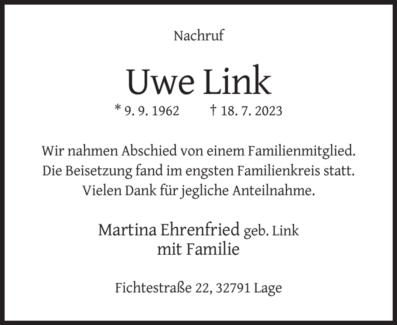 <p>Nachruf</p><p>Uwe Link<br />* 9. 9. 1962</p><p>† 18. 7. 2023</p><p>Wir nahmen Abschied von einem Familienmitglied.<br />Die Beisetzung fand im engsten Familienkreis statt.<br />Vielen Dank für jegliche Anteilnahme.</p><p>Martina Ehrenfried geb. Link<br />mit Familie<br />Fichtestraße 22, 32791 Lage</p>