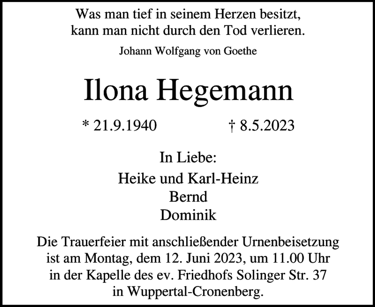 <p>Was man tief in seinem Herzen besitzt,<br />kann man nicht durch den Tod verlieren.<br />Johann Wolfgang von Goethe</p><p>Ilona Hegemann<br />* 21.9.1940</p><p>† 8.5.2023</p><p>In Liebe:<br />Heike und Karl-Heinz<br />Bernd<br />Dominik<br />Die Trauerfeier mit anschließender Urnenbeisetzung<br />ist am Montag, dem 12. Juni 2023, um 11.00 Uhr<br />in der Kapelle des ev. Friedhofs Solinger Str. 37<br />in Wuppertal-Cronenberg.</p>