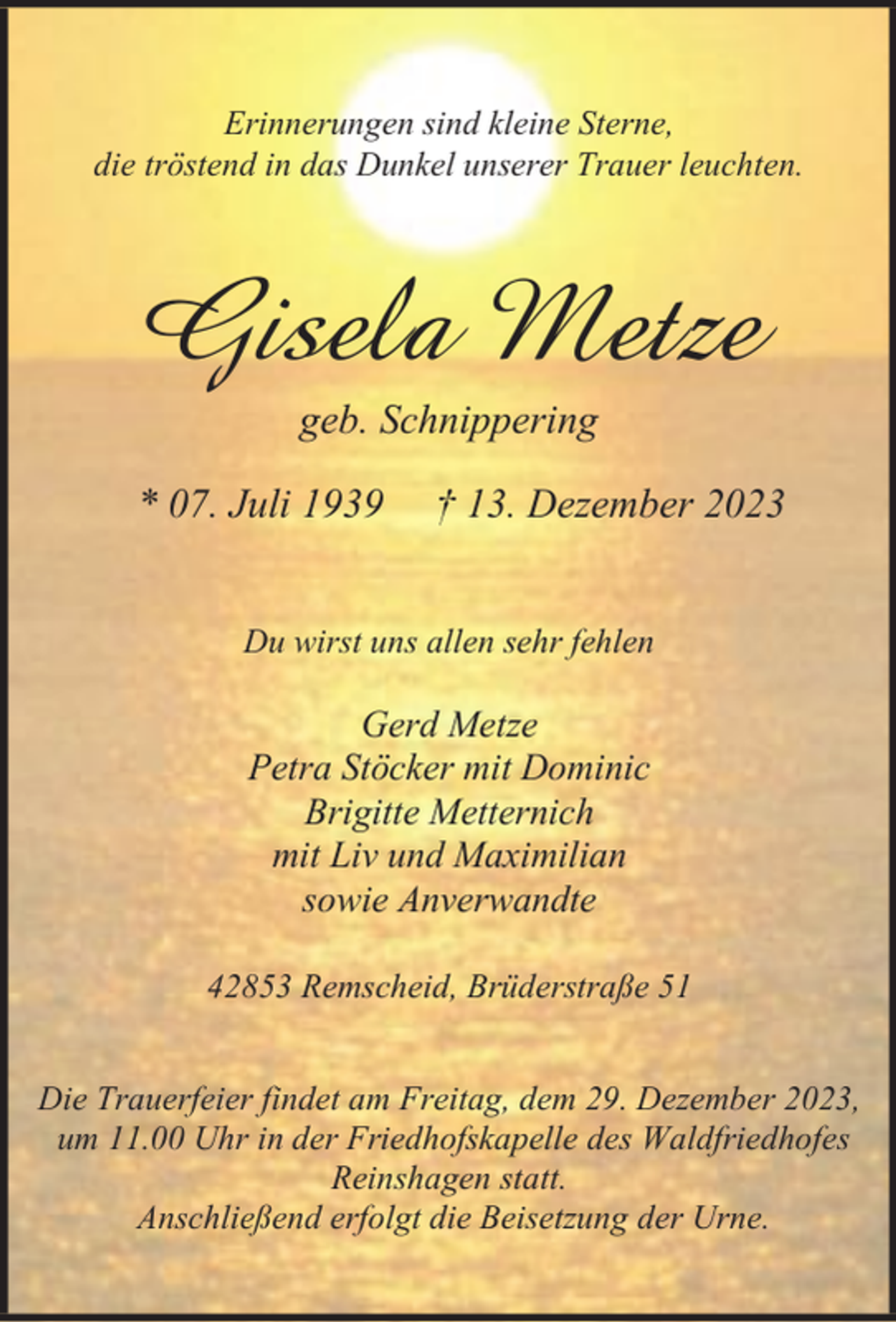 <p>Erinnerungen sind kleine Sterne,<br />die tröstend in das Dunkel unserer Trauer leuchten.</p><p>Gisela Metze<br />geb. Schnippering</p><p>* 07. Juli 1939</p><p>† 13. Dezember 2023</p><p>Du wirst uns allen sehr fehlen</p><p>Gerd Metze<br />Petra Stöcker mit Dominic<br />Brigitte Metternich<br />mit Liv und Maximilian<br />sowie Anverwandte<br />42853 Remscheid, Brüderstraße 51<br />Die Trauerfeier findet am Freitag, dem 29. Dezember 2023,<br />um 11.00 Uhr in der Friedhofskapelle des Waldfriedhofes<br />Reinshagen statt.<br />Anschließend erfolgt die Beisetzung der Urne.</p>
