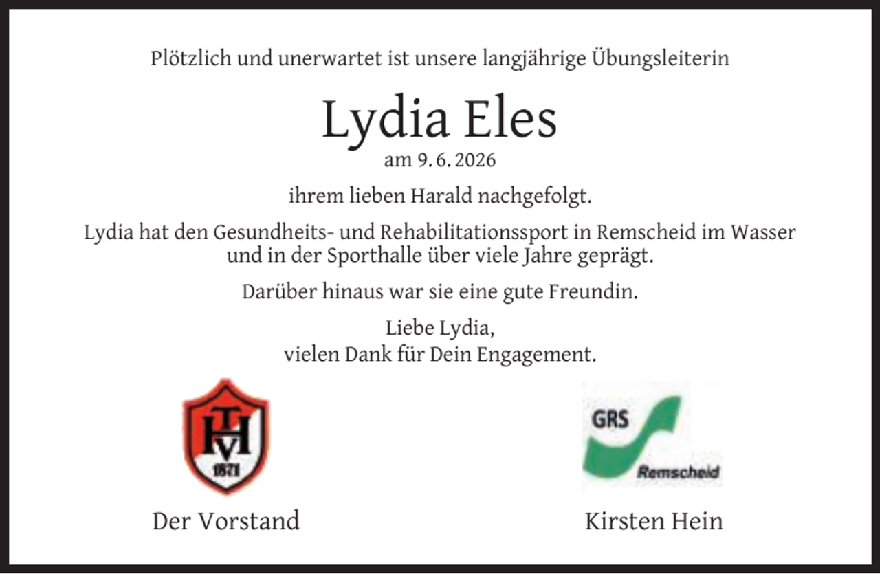 <p>Plötzlich und unerwartet ist unsere langjährige Übungsleiterin</p><p>Lydia Eles<br />am 9. 6. 2026</p><p>ihrem lieben Harald nachgefolgt.<br />Lydia hat den Gesundheits- und Rehabilitationssport in Remscheid im Wasser<br />und in der Sporthalle über viele Jahre geprägt.<br />Darüber hinaus war sie eine gute Freundin.<br />Liebe Lydia,<br />vielen Dank für Dein Engagement.</p><p>Der Vorstand</p><p>Kirsten Hein</p>