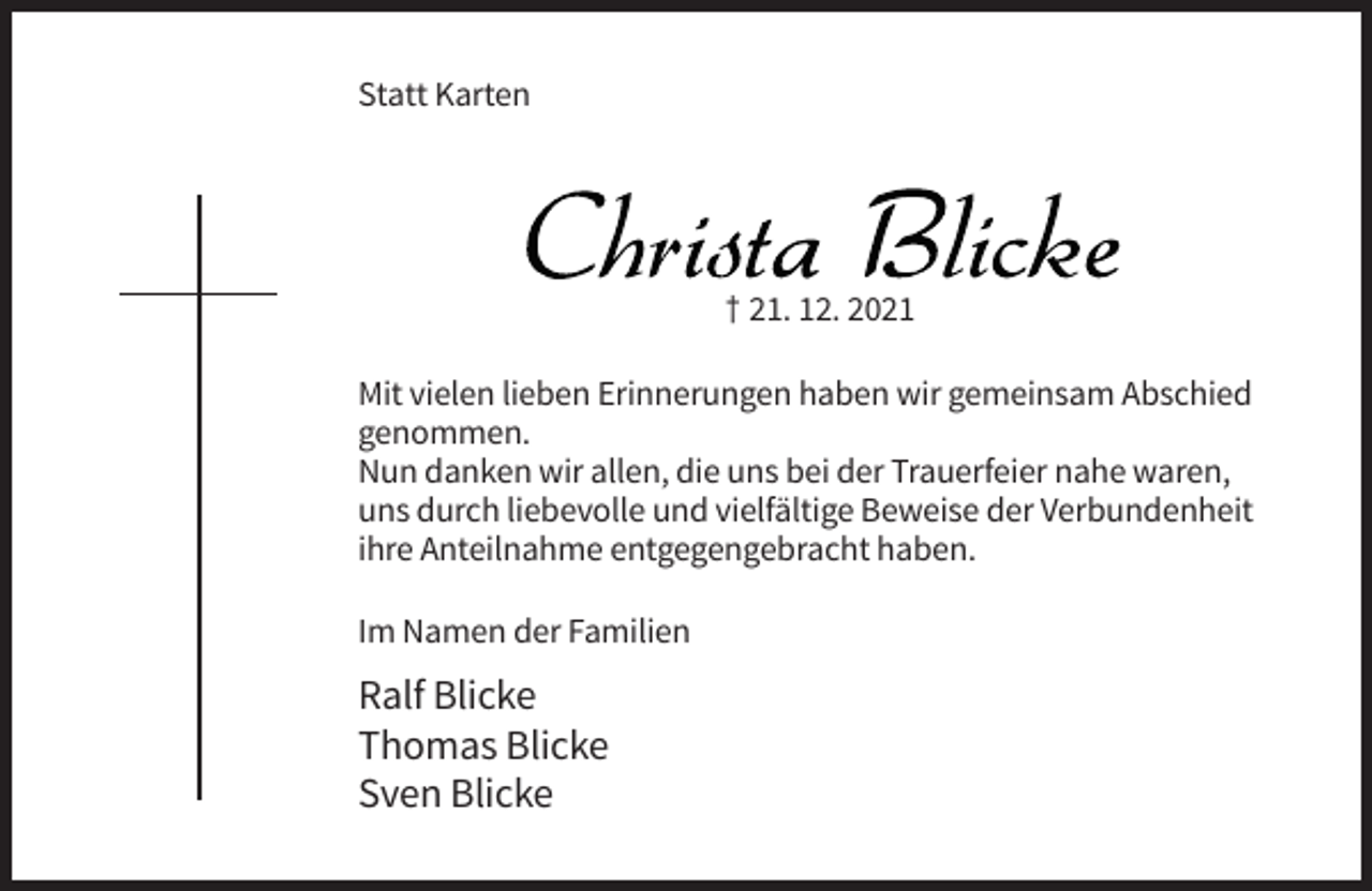 <p>Statt Karten</p><p>Christa Blicke<br />† 21. 12. 2021<br />Mit vielen lieben Erinnerungen haben wir gemeinsam Abschied<br />genommen.<br />Nun danken wir allen, die uns bei der Trauerfeier nahe waren,<br />uns durch liebevolle und vielfältige Beweise der Verbundenheit<br />ihre Anteilnahme entgegengebracht haben.<br />Im Namen der Familien</p><p>Ralf Blicke<br />Thomas Blicke<br />Sven Blicke</p>