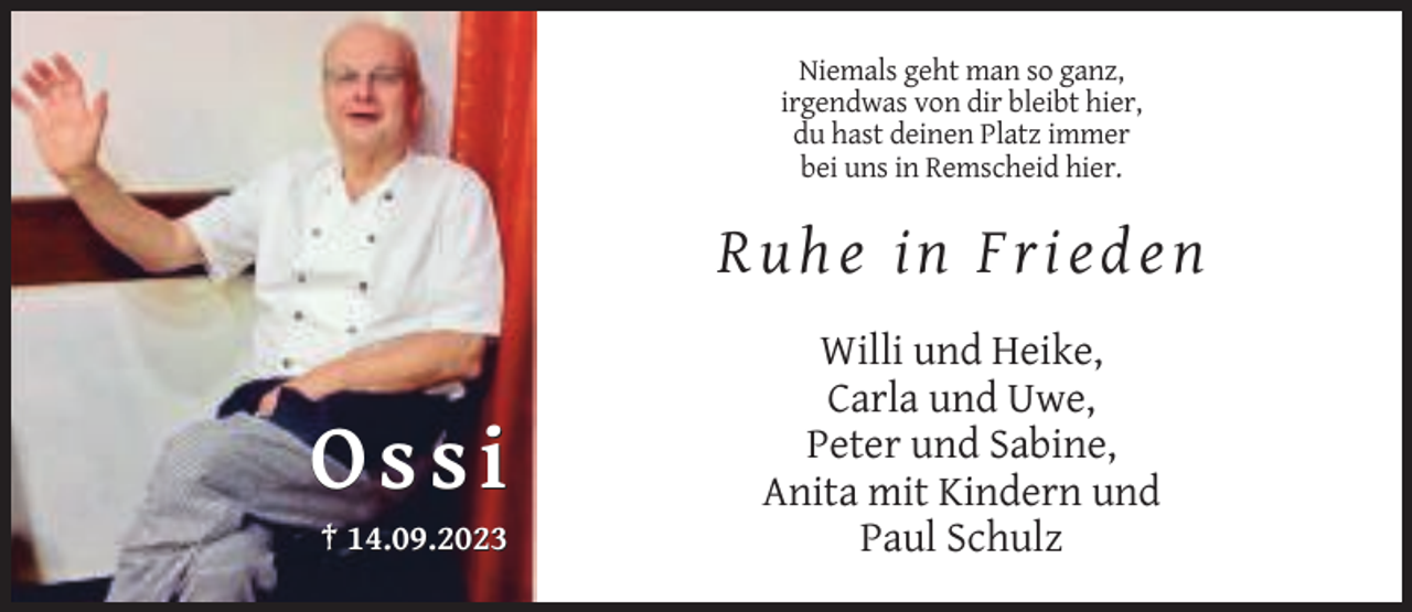 <p>Niemals geht man so ganz,<br />irgendwas von dir bleibt hier,<br />du hast deinen Platz immer<br />bei uns in Remscheid hier.</p><p>Ruhe in Frieden</p><p>Ossi<br />† 14.09.2023</p><p>Willi und Heike,<br />Carla und Uwe,<br />Peter und Sabine,<br />Anita mit Kindern und<br />Paul Schulz</p>
