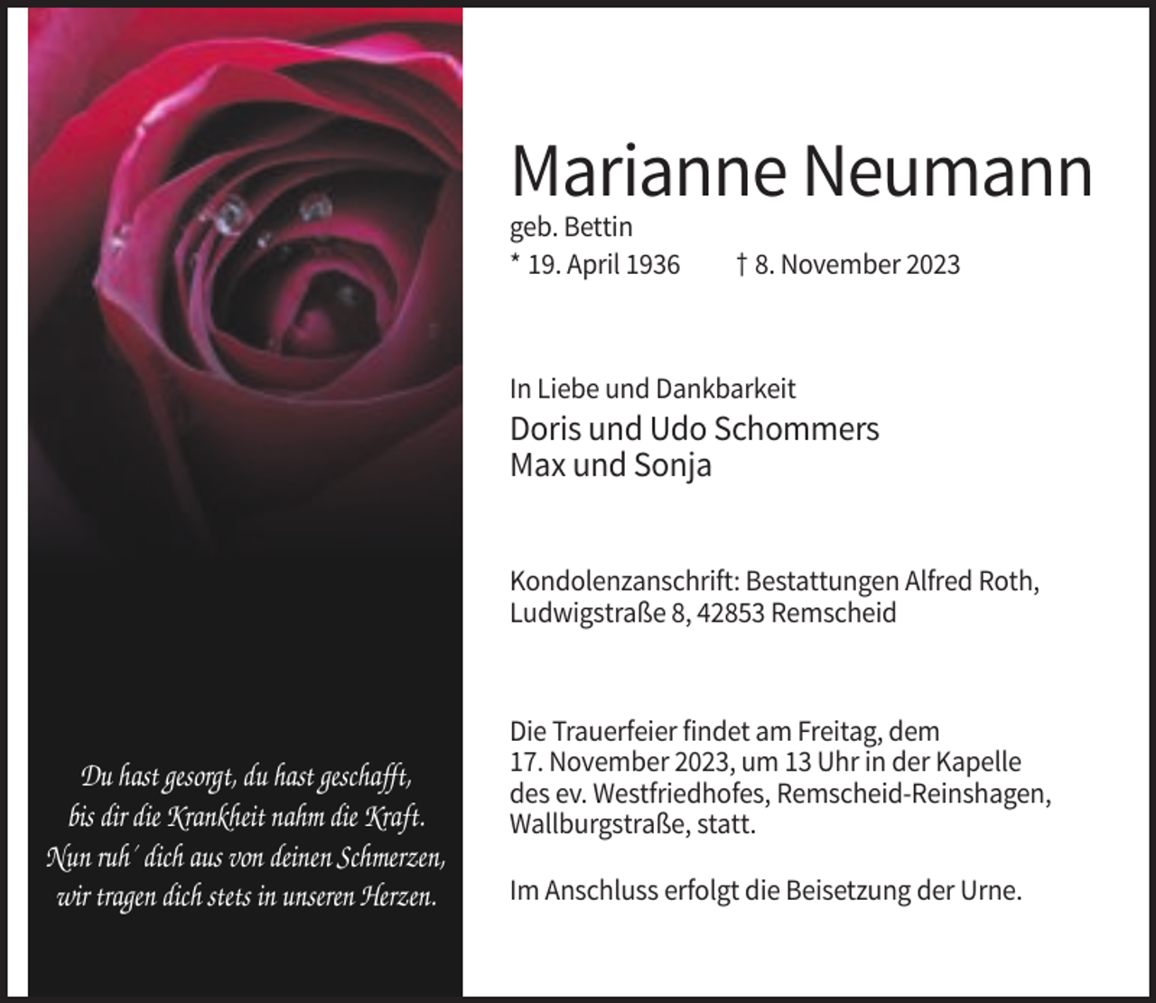 <p>Marianne Neumann<br />geb. Bettin<br />* 19. April 1936</p><p>† 8. November 2023</p><p>In Liebe und Dankbarkeit</p><p>Doris und Udo Schommers<br />Max und Sonja<br />Kondolenzanschrift: Bestattungen Alfred Roth,<br />Ludwigstraße 8, 42853 Remscheid</p><p>Du hast gesorgt, du hast geschafft,<br />bis dir die Krankheit nahm die Kraft.<br />Nun ruh´ dich aus von deinen Schmerzen,<br />wir tragen dich stets in unseren Herzen.</p><p>Die Trauerfeier findet am Freitag, dem<br />17. November 2023, um 13 Uhr in der Kapelle<br />des ev. Westfriedhofes, Remscheid-Reinshagen,<br />Wallburgstraße, statt.<br />Im Anschluss erfolgt die Beisetzung der Urne.</p>