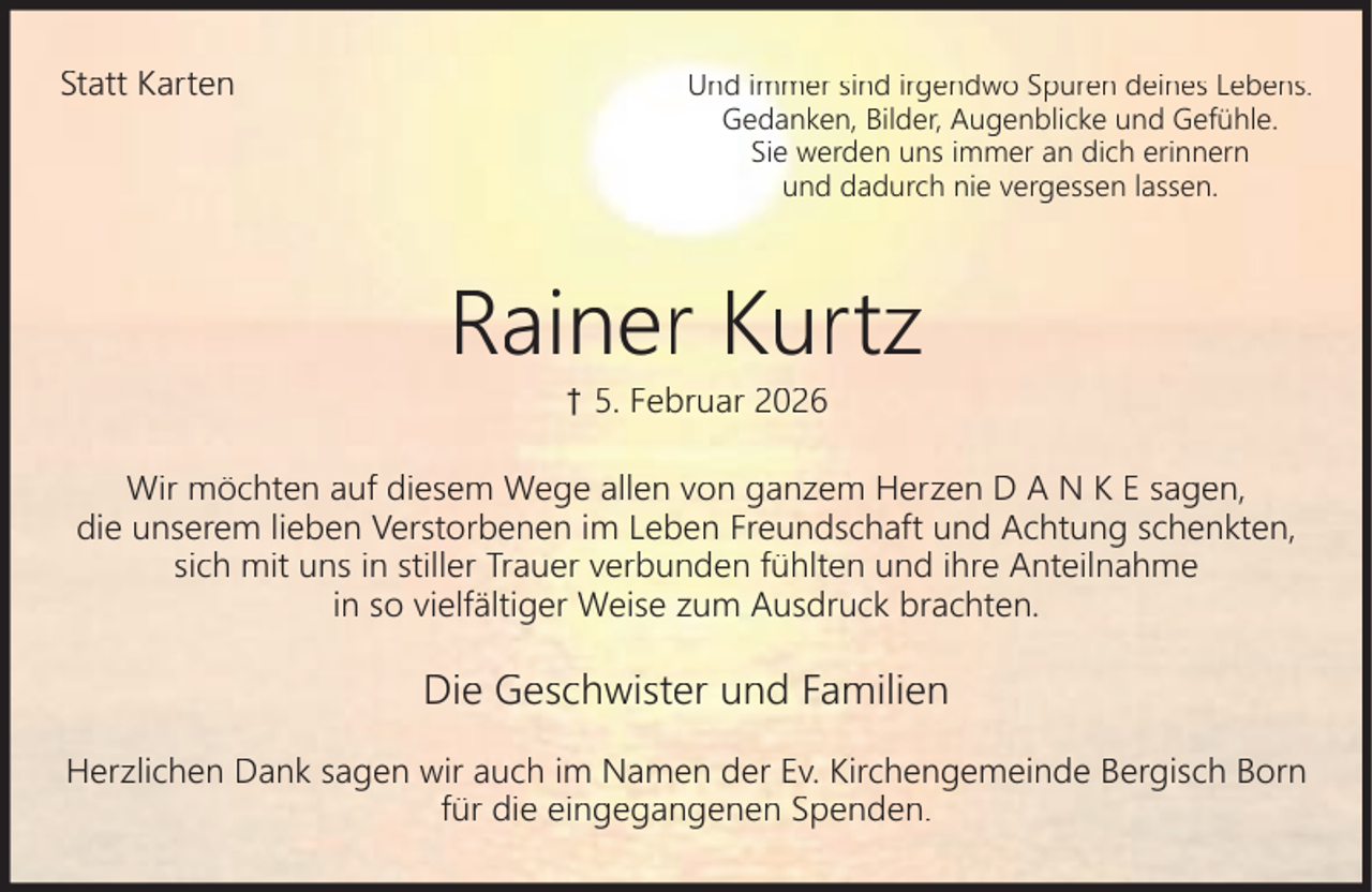 <p>Statt Karten</p><p>Und immer sind irgendwo Spuren deines Lebens.<br />Gedanken, Bilder, Augenblicke und Gefühle.<br />Sie werden uns immer an dich erinnern<br />und dadurch nie vergessen lassen.</p><p>Rainer Kurtz<br />† 5. Februar 2026</p><p>Wir möchten auf diesem Wege allen von ganzem Herzen D A N K E sagen,<br />die unserem lieben Verstorbenen im Leben Freundschaft und Achtung schenkten,<br />sich mit uns in stiller Trauer verbunden fühlten und ihre Anteilnahme<br />in so vielfältiger Weise zum Ausdruck brachten.</p><p>Die Geschwister und Familien<br />Herzlichen Dank sagen wir auch im Namen der Ev. Kirchengemeinde Bergisch Born<br />für die eingegangenen Spenden.</p>