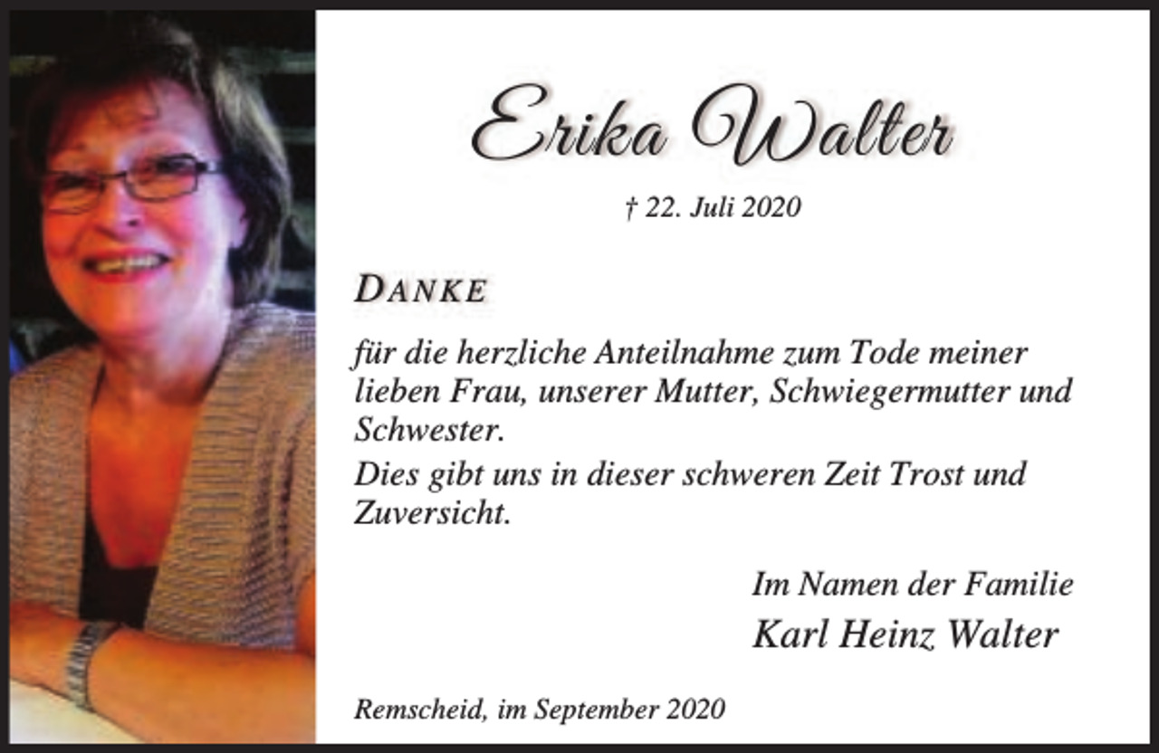 <p>Erika Walter<br />† 22. Juli 2020</p><p>DANKE<br />für die herzliche Anteilnahme zum Tode meiner<br />lieben Frau, unserer Mutter, Schwiegermutter und<br />Schwester.<br />Dies gibt uns in dieser schweren Zeit Trost und<br />Zuversicht.<br />Im Namen der Familie</p><p>Karl Heinz Walter<br />Remscheid, im September 2020</p>