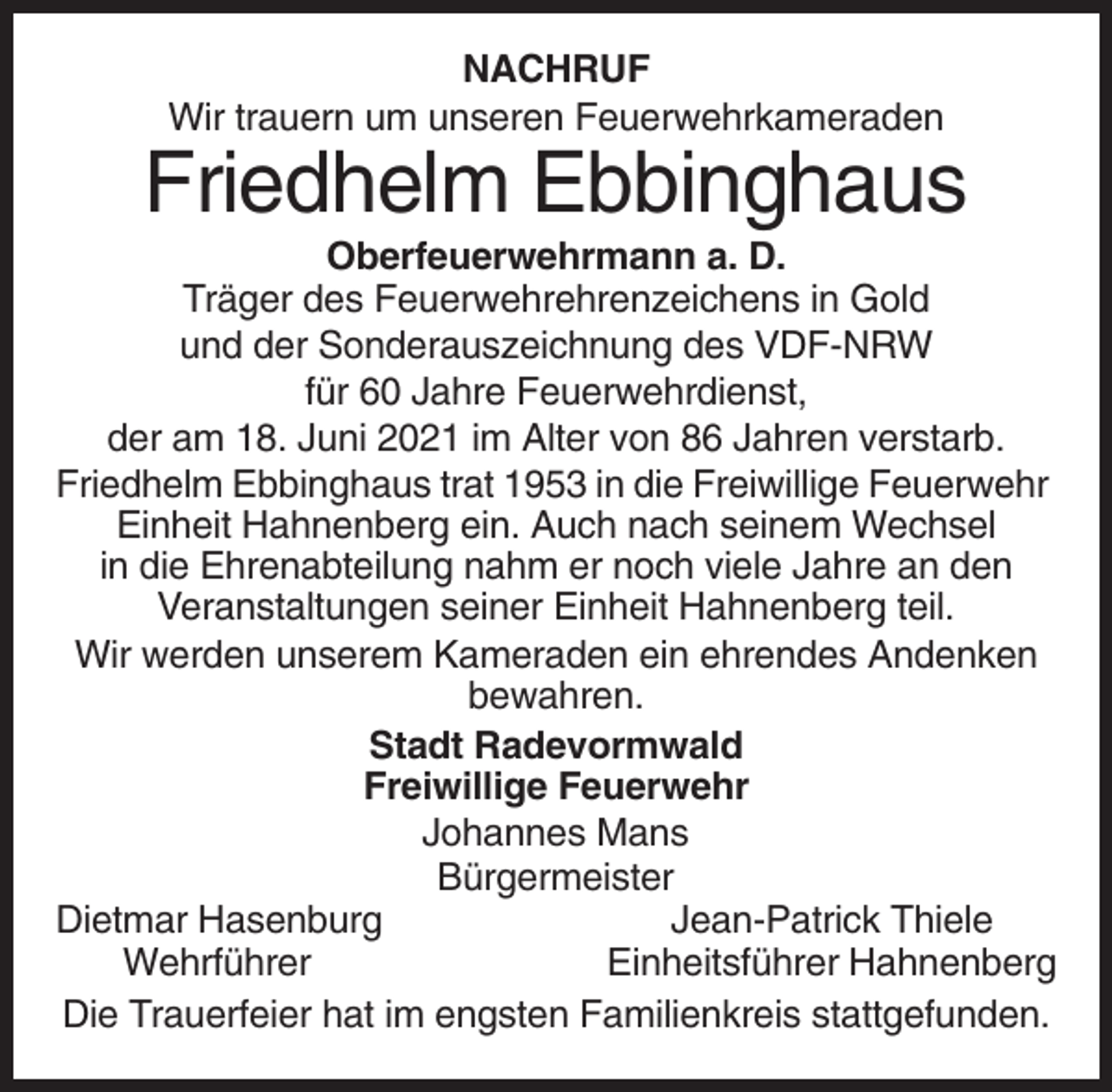 <p>NACHRUF<br />Wir trauern um unseren Feuerwehrkameraden</p><p>Friedhelm Ebbinghaus<br />Oberfeuerwehrmann a. D.<br />Träger des Feuerwehrehrenzeichens in Gold<br />und der Sonderauszeichnung des VDF-NRW<br />für 60 Jahre Feuerwehrdienst,<br />der am 18. Juni 2021 im Alter von 86 Jahren verstarb.<br />Friedhelm Ebbinghaus trat 1953 in die Freiwillige Feuerwehr<br />Einheit Hahnenberg ein. Auch nach seinem Wechsel<br />in die Ehrenabteilung nahm er noch viele Jahre an den<br />Veranstaltungen seiner Einheit Hahnenberg teil.<br />Wir werden unserem Kameraden ein ehrendes Andenken<br />bewahren.<br />Stadt Radevormwald<br />Freiwillige Feuerwehr<br />Johannes Mans<br />Bürgermeister<br />Dietmar Hasenburg<br />Jean-Patrick Thiele<br />Wehrführer<br />Einheitsführer Hahnenberg<br />Die Trauerfeier hat im engsten Familienkreis stattgefunden.</p>