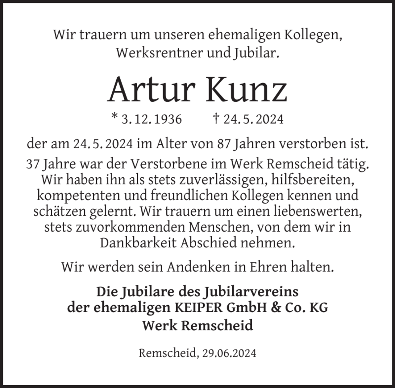 <p>Wir trauern um unseren ehemaligen Kollegen,<br />Werksrentner und Jubilar.</p><p>Artur Kunz<br />* 3. 12. 1936</p><p>† 24. 5. 2024</p><p>der am 24. 5. 2024 im Alter von 87 Jahren verstorben ist.<br />37 Jahre war der Verstorbene im Werk Remscheid tätig.<br />Wir haben ihn als stets zuverlässigen, hilfsbereiten,<br />kompetenten und freundlichen Kollegen kennen und<br />schätzen gelernt. Wir trauern um einen liebenswerten,<br />stets zuvorkommenden Menschen, von dem wir in<br />Dankbarkeit Abschied nehmen.<br />Wir werden sein Andenken in Ehren halten.<br />Die Jubilare des Jubilarvereins<br />der ehemaligen KEIPER GmbH &amp; Co. KG<br />Werk Remscheid<br />Remscheid, 29.06.2024</p>