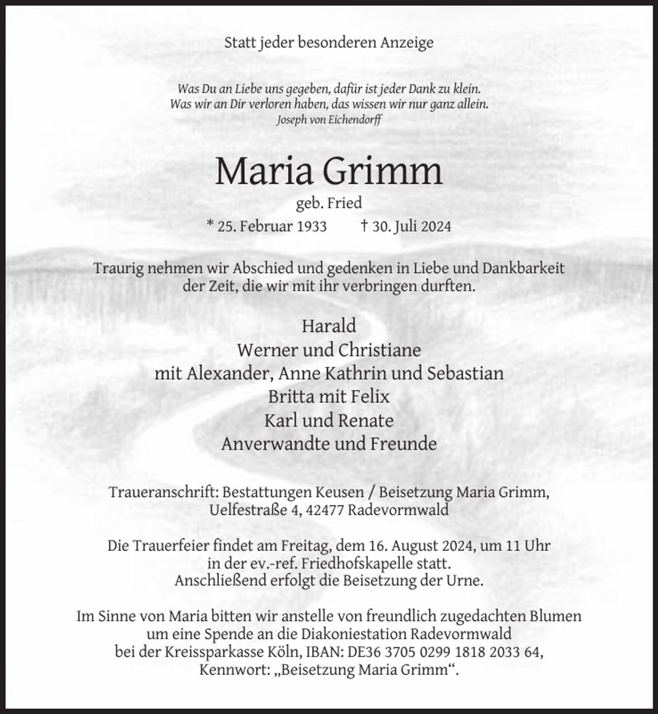 <p>Statt jeder besonderen Anzeige<br />Was Du an Liebe uns gegeben, dafür ist jeder Dank zu klein.<br />Was wir an Dir verloren haben, das wissen wir nur ganz allein.<br />Joseph von Eichendorff</p><p>Maria Grimm<br />geb. Fried<br />* 25. Februar 1933<br />† 30. Juli 2024<br />Traurig nehmen wir Abschied und gedenken in Liebe und Dankbarkeit<br />der Zeit, die wir mit ihr verbringen durften.</p><p>Harald<br />Werner und Christiane<br />mit Alexander, Anne Kathrin und Sebastian<br />Britta mit Felix<br />Karl und Renate<br />Anverwandte und Freunde<br />Traueranschrift: Bestattungen Keusen / Beisetzung Maria Grimm,<br />Uelfestraße 4, 42477 Radevormwald<br />Die Trauerfeier findet am Freitag, dem 16. August 2024, um 11 Uhr<br />in der ev.-ref. Friedhofskapelle statt.<br />Anschließend erfolgt die Beisetzung der Urne.<br />Im Sinne von Maria bitten wir anstelle von freundlich zugedachten Blumen<br />um eine Spende an die Diakoniestation Radevormwald<br />bei der Kreissparkasse Köln, IBAN: DE36 3705 0299 1818 2033 64,<br />Kennwort: „Beisetzung Maria Grimm“.</p>