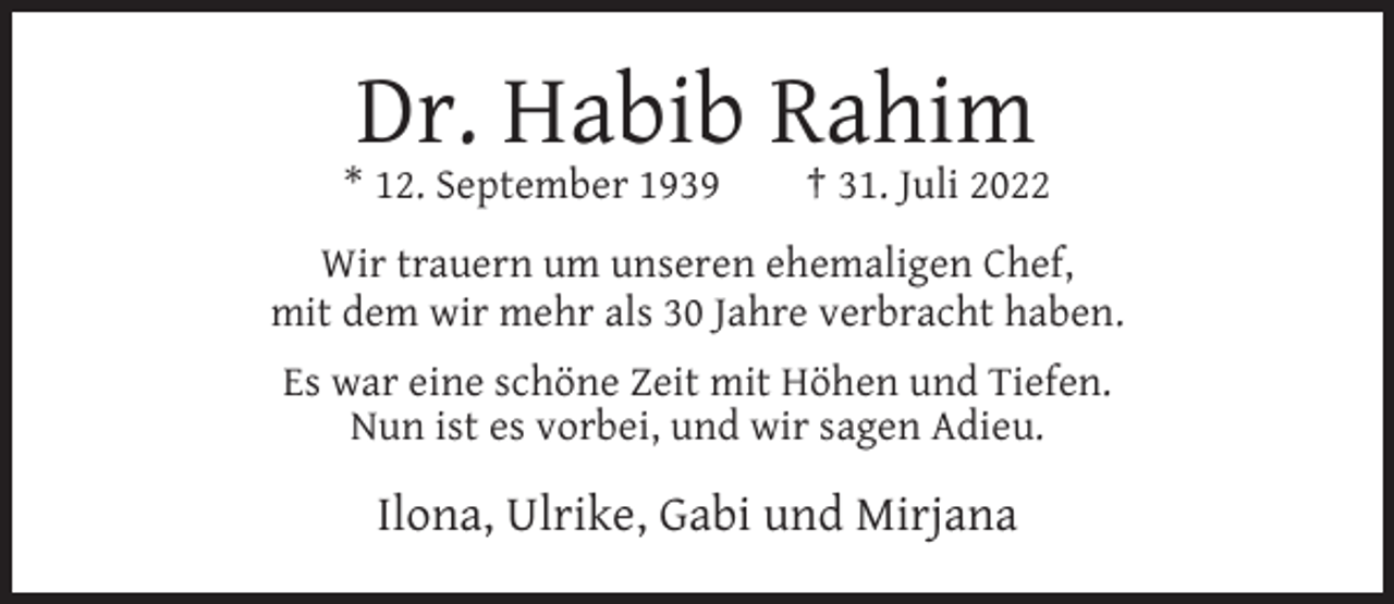 <p>Dr. Habib Rahim<br />* 12. September 1939</p><p>† 31. Juli 2022</p><p>Wir trauern um unseren ehemaligen Chef,<br />mit dem wir mehr als 30 Jahre verbracht haben.<br />Es war eine schöne Zeit mit Höhen und Tiefen.<br />Nun ist es vorbei, und wir sagen Adieu.</p><p>Ilona, Ulrike, Gabi und Mirjana</p>