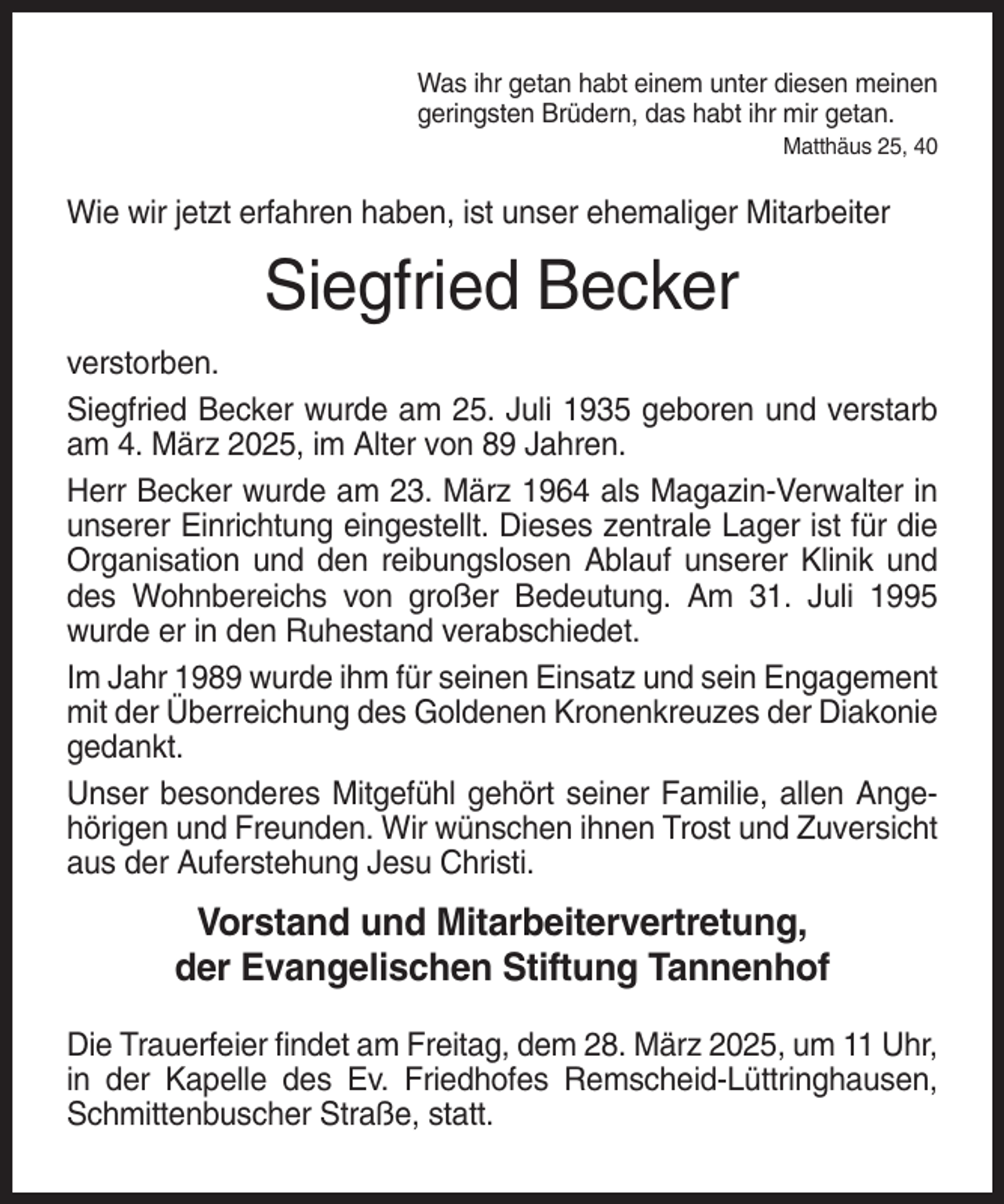 <p>Was ihr getan habt einem unter diesen meinen<br />geringsten Brüdern, das habt ihr mir getan.<br />Matthäus 25, 40</p><p>Wie wir jetzt erfahren haben, ist unser ehemaliger Mitarbeiter</p><p>Siegfried Becker<br />verstorben.<br />Siegfried Becker wurde am 25. Juli 1935 geboren und verstarb<br />am 4. März 2025, im Alter von 89 Jahren.<br />Herr Becker wurde am 23. März 1964 als Magazin-Verwalter in<br />unserer Einrichtung eingestellt. Dieses zentrale Lager ist für die<br />Organisation und den reibungslosen Ablauf unserer Klinik und<br />des Wohnbereichs von großer Bedeutung. Am 31. Juli 1995<br />wurde er in den Ruhestand verabschiedet.<br />Im Jahr 1989 wurde ihm für seinen Einsatz und sein Engagement<br />mit der Überreichung des Goldenen Kronenkreuzes der Diakonie<br />gedankt.<br />Unser besonderes Mitgefühl gehört seiner Familie, allen Angehörigen und Freunden. Wir wünschen ihnen Trost und Zuversicht<br />aus der Auferstehung Jesu Christi.</p><p>Vorstand und Mitarbeitervertretung,<br />der Evangelischen Stiftung Tannenhof<br />Die Trauerfeier findet am Freitag, dem 28. März 2025, um 11 Uhr,<br />in der Kapelle des Ev. Friedhofes Remscheid-Lüttringhausen,<br />Schmittenbuscher Straße, statt.</p>