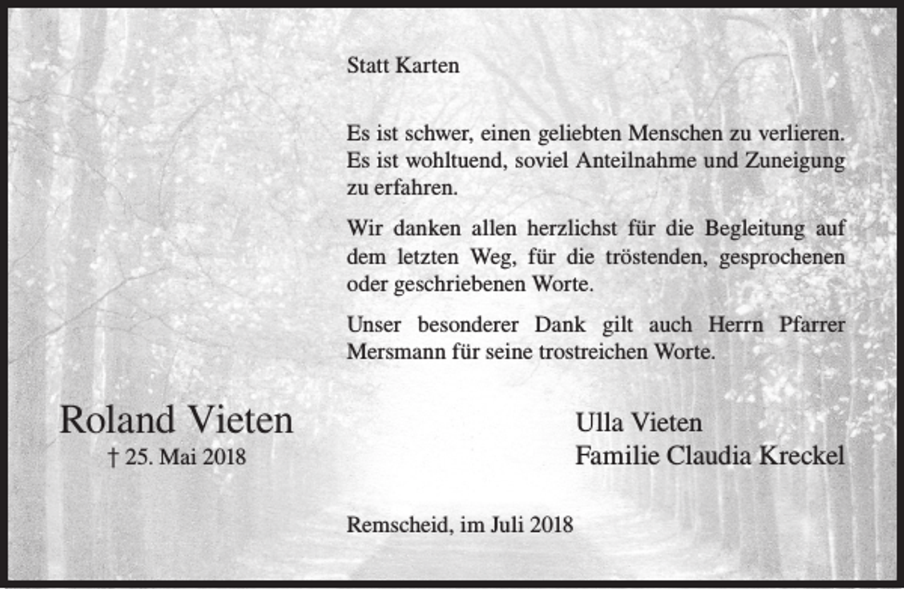 <p>Statt Karten<br />Es ist schwer, einen geliebten Menschen zu verlieren.<br />Es ist wohltuend, soviel Anteilnahme und Zuneigung<br />zu erfahren.<br />Wir danken allen herzlichst für die Begleitung auf<br />dem letzten Weg, für die tröstenden, gesprochenen<br />oder geschriebenen Worte.<br />Unser besonderer Dank gilt auch Herrn Pfarrer<br />Mersmann für seine trostreichen Worte.</p><p>Roland Vieten</p><p>Ulla Vieten<br />Familie Claudia Kreckel</p><p>† 25. Mai 2018</p><p>Remscheid, im Juli 2018</p>