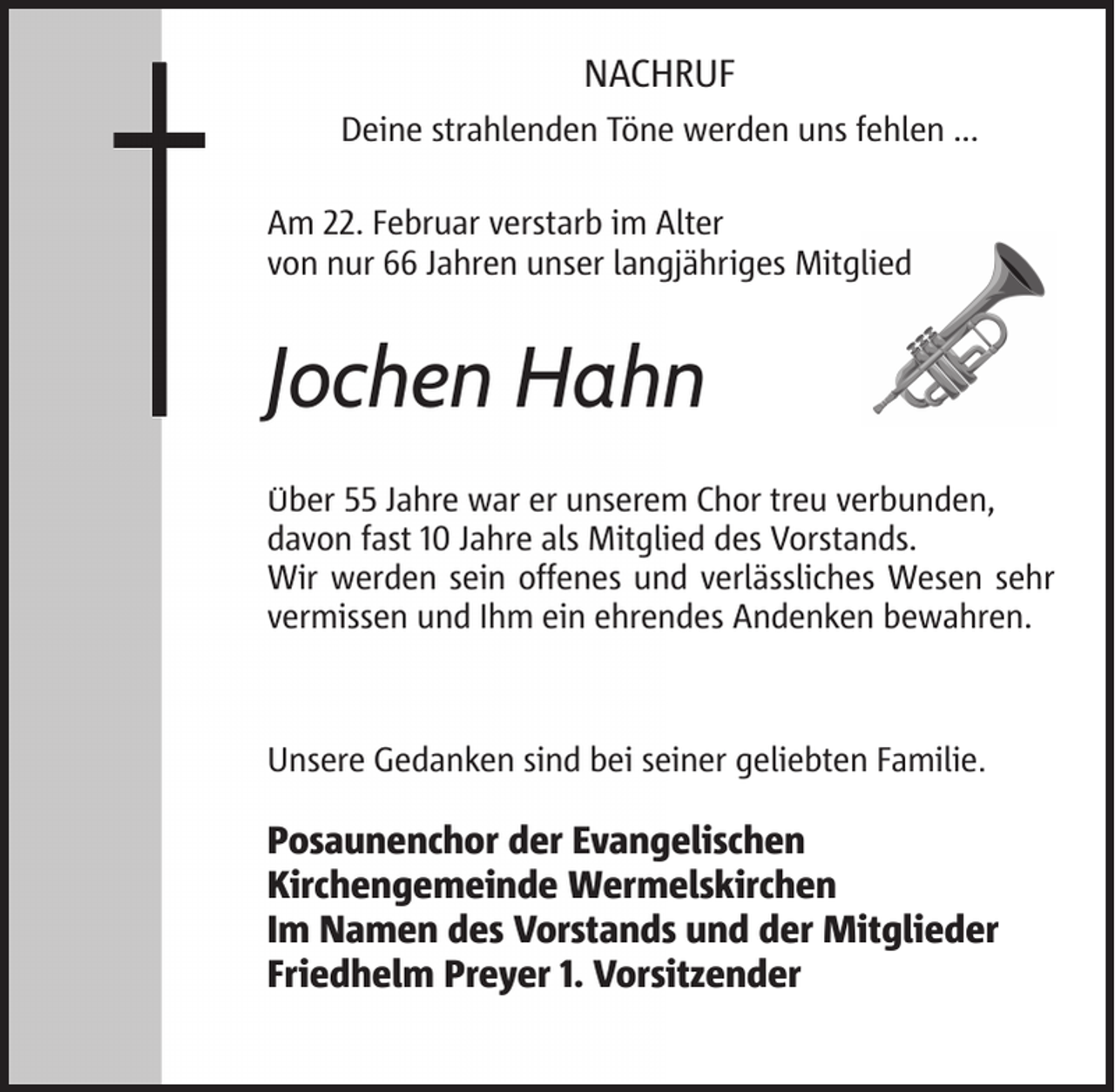 <p>NACHRUF<br />Deine strahlenden Töne werden uns fehlen ...<br />Am 22. Februar verstarb im Alter<br />von nur 66 Jahren unser langjähriges Mitglied</p>
<p>Jochen Hahn<br />Über 55 Jahre war er unserem Chor treu verbunden,<br />davon fast 10 Jahre als Mitglied des Vorstands.<br />Wir werden sein offenes und verlässliches Wesen sehr<br />vermissen und Ihm ein ehrendes Andenken bewahren.</p>
<p>Unsere Gedanken sind bei seiner geliebten Familie.</p>
<p>Posaunenchor der Evangelischen<br />Kirchengemeinde Wermelskirchen<br />Im Namen des Vorstands und der Mitglieder<br />Friedhelm Preyer 1. Vorsitzender</p>