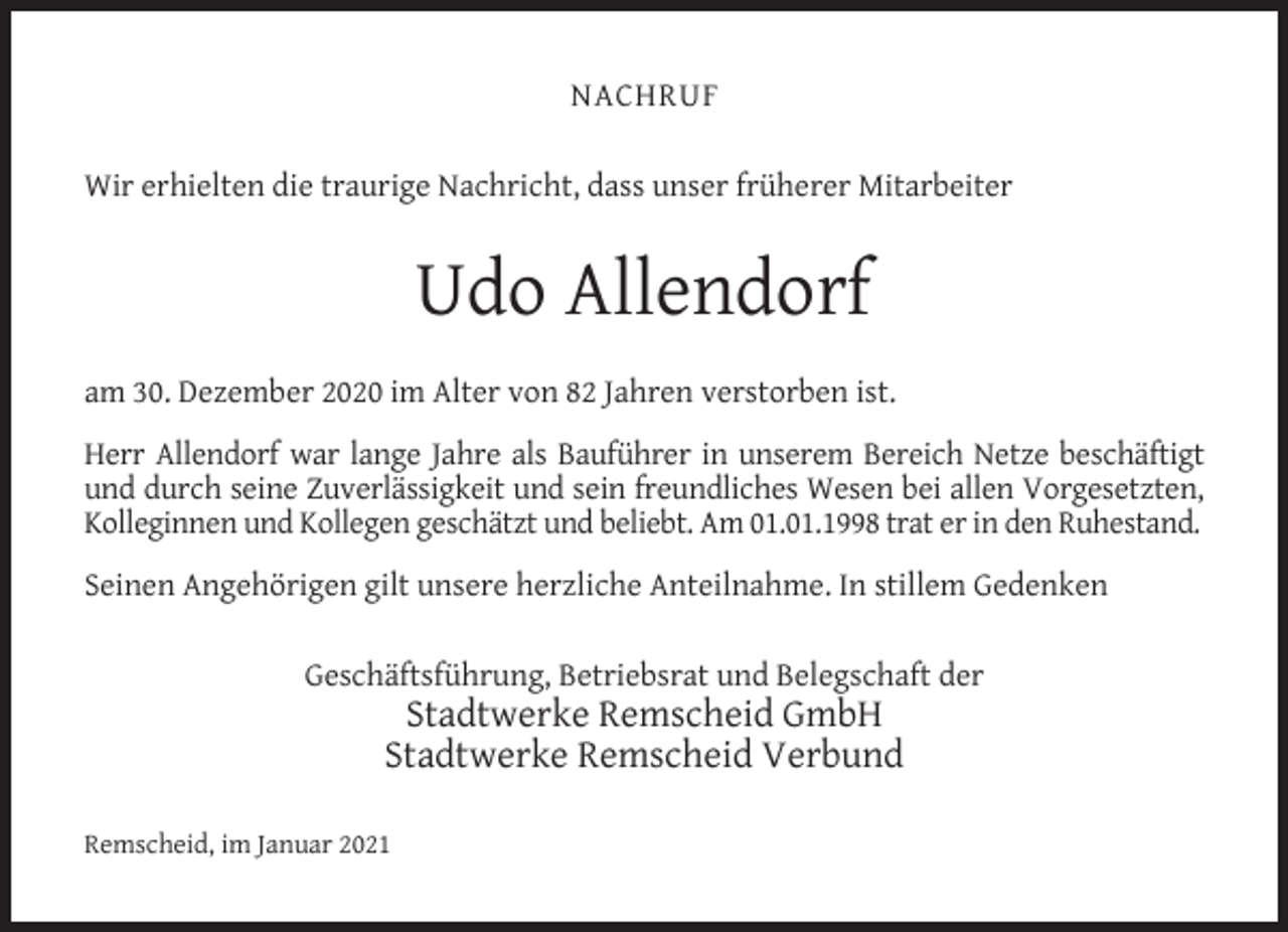 <p>NACHRUF<br />Wir erhielten die traurige Nachricht, dass unser früherer Mitarbeiter</p><p>Udo Allendorf<br />am 30. Dezember 2020 im Alter von 82 Jahren verstorben ist.<br />Herr Allendorf war lange Jahre als Bauführer in unserem Bereich Netze beschäftigt<br />und durch seine Zuverlässigkeit und sein freundliches Wesen bei allen Vorgesetzten,<br />Kolleginnen und Kollegen geschätzt und beliebt. Am 01.01.1998 trat er in den Ruhestand.<br />Seinen Angehörigen gilt unsere herzliche Anteilnahme. In stillem Gedenken<br />Geschäftsführung, Betriebsrat und Belegschaft der</p><p>Stadtwerke Remscheid GmbH<br />Stadtwerke Remscheid Verbund</p><p>Remscheid, im Januar 2021</p>