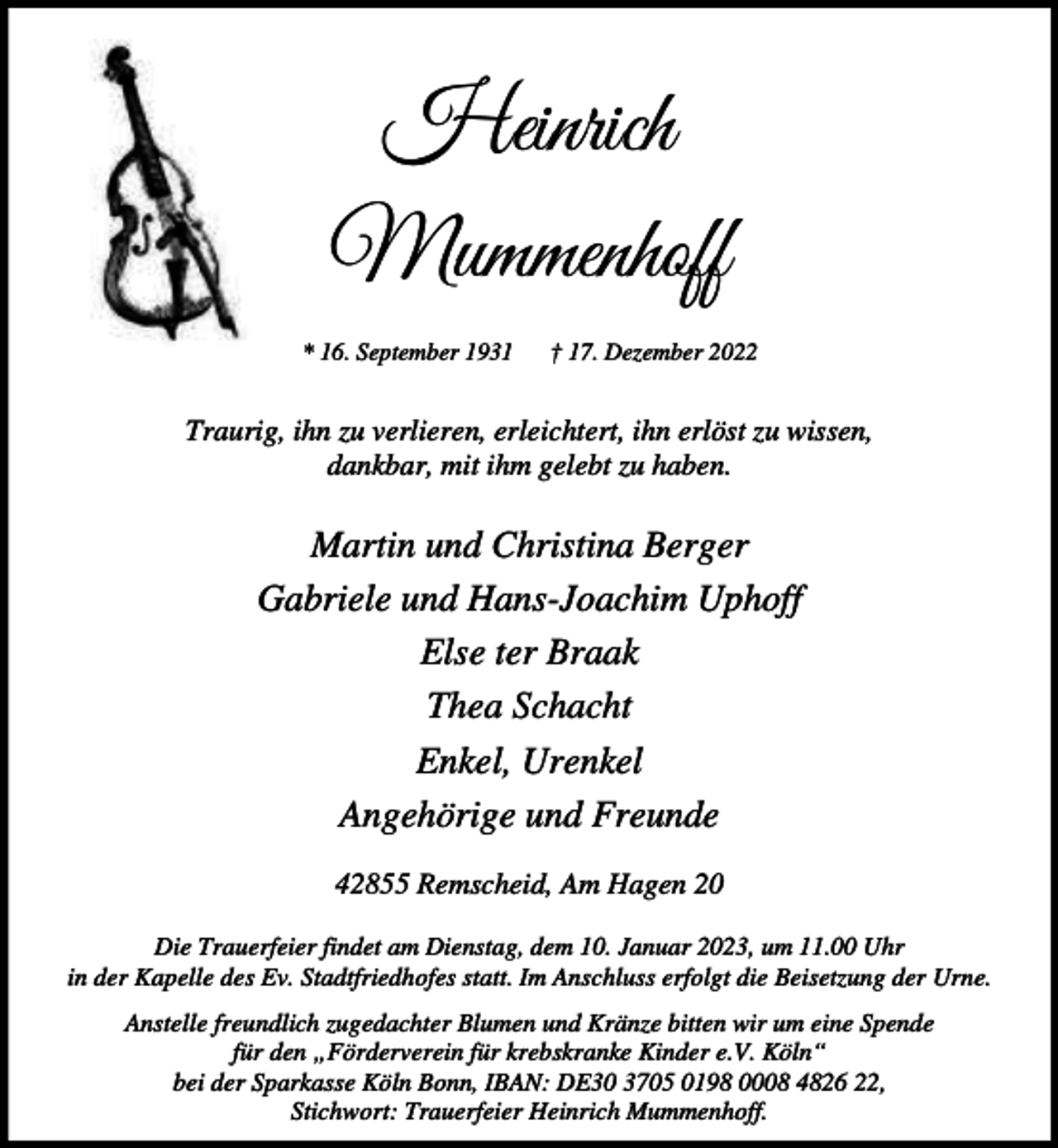 <p>Heinrich<br />Mummenhoff<br />* 16. September 1931</p><p>† 17. Dezember 2022</p><p>Traurig, ihn zu verlieren, erleichtert, ihn erlöst zu wissen,<br />dankbar, mit ihm gelebt zu haben.</p><p>Martin und Christina Berger<br />Gabriele und Hans-Joachim Uphoff<br />Else ter Braak<br />Thea Schacht<br />Enkel, Urenkel<br />Angehörige und Freunde<br />42855 Remscheid, Am Hagen 20<br />Die Trauerfeier findet am Dienstag, dem 10. Januar 2023, um 11.00 Uhr<br />in der Kapelle des Ev. Stadtfriedhofes statt. Im Anschluss erfolgt die Beisetzung der Urne.<br />Anstelle freundlich zugedachter Blumen und Kränze bitten wir um eine Spende<br />für den „Förderverein für krebskranke Kinder e.V. Köln“<br />bei der Sparkasse Köln Bonn, IBAN: DE30 3705 0198 0008 4826 22,<br />Stichwort: Trauerfeier Heinrich Mummenhoff.</p>