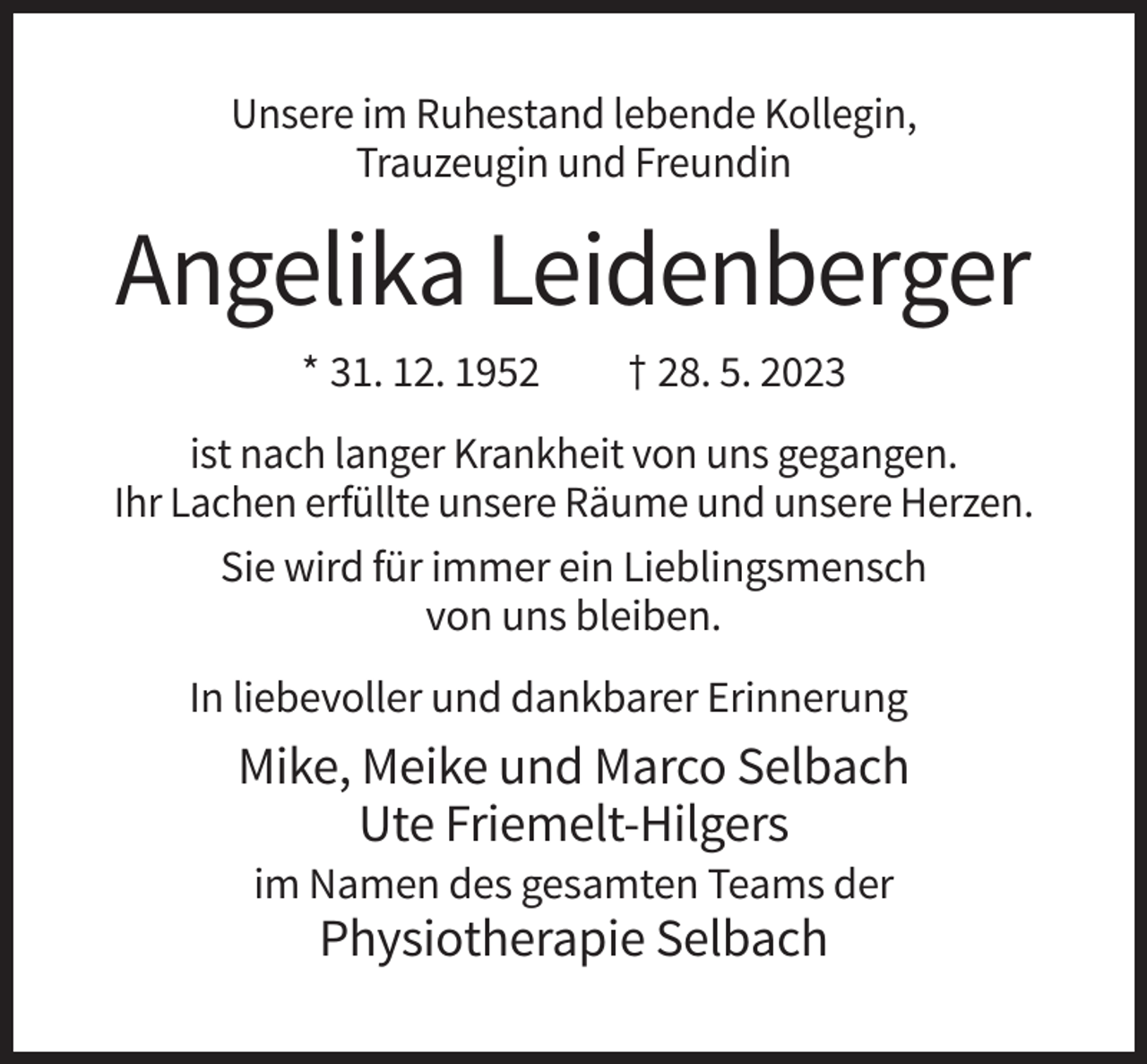 <p>Unsere im Ruhestand lebende Kollegin,<br />Trauzeugin und Freundin</p><p>Angelika Leidenberger<br />* 31. 12. 1952</p><p>† 28. 5. 2023</p><p>ist nach langer Krankheit von uns gegangen.<br />Ihr Lachen erfüllte unsere Räume und unsere Herzen.<br />Sie wird für immer ein Lieblingsmensch<br />von uns bleiben.<br />In liebevoller und dankbarer Erinnerung</p><p>Mike, Meike und Marco Selbach<br />Ute Friemelt-Hilgers<br />im Namen des gesamten Teams der</p><p>Physiotherapie Selbach</p>