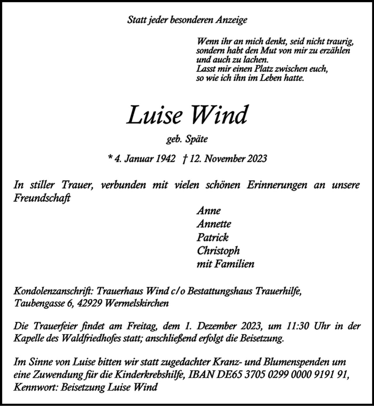 <p>Statt jeder besonderen Anzeige<br />Wenn ihr an mich denkt, seid nicht traurig,<br />sondern habt den Mut von mir zu erzählen<br />und auch zu lachen.<br />Lasst mir einen Platz zwischen euch,<br />so wie ich ihn im Leben hatte.</p><p>Luise Wind<br />geb. Späte</p><p>* 4. Januar 1942 † 12. November 2023</p><p>In stiller Trauer, verbunden mit vielen schönen Erinnerungen an unsere<br />Freundschaft<br />Anne<br />Annette<br />Patrick<br />Christoph<br />mit Familien<br />Kondolenzanschrift: Trauerhaus Wind c/o Bestattungshaus Trauerhilfe,<br />Taubengasse 6, 42929 Wermelskirchen<br />Die Trauerfeier findet am Freitag, dem 1. Dezember 2023, um 11:30 Uhr in der<br />Kapelle des Waldfriedhofes statt; anschließend erfolgt die Beisetzung.</p><p>Im Sinne von Luise bitten wir statt zugedachter Kranz- und Blumenspenden um<br />eine Zuwendung für die Kinderkrebshilfe, IBAN DE65 3705 0299 0000 91,<br />Kennwort: Beisetzung Luise Wind</p>