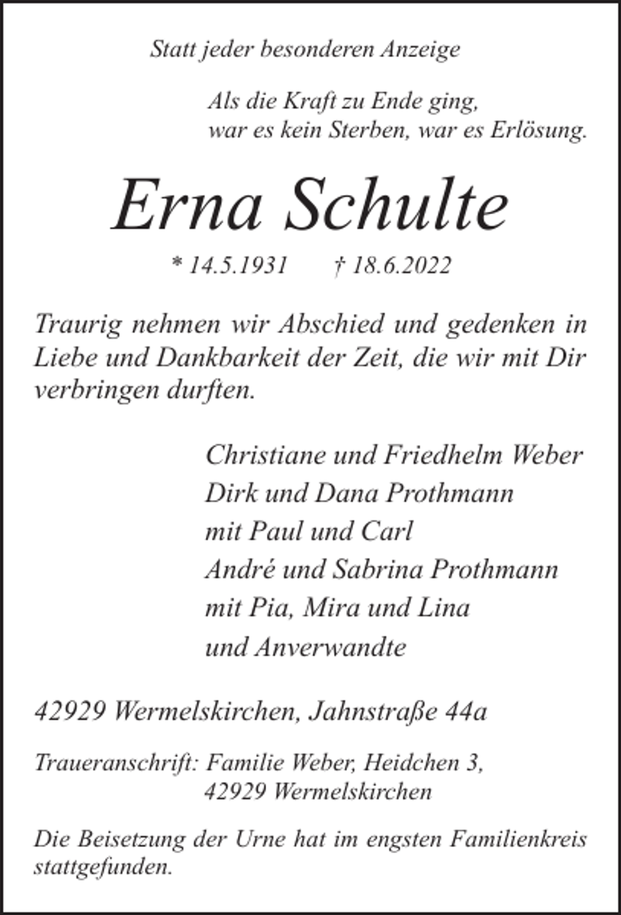 <p>Statt jeder besonderen Anzeige<br />Als die Kraft zu Ende ging,<br />war es kein Sterben, war es Erlösung.</p><p>Erna Schulte<br />* 14.5.1931</p><p>† 18.6.2022</p><p>Traurig nehmen wir Abschied und gedenken in<br />Liebe und Dankbarkeit der Zeit, die wir mit Dir<br />verbringen durften.<br />Christiane und Friedhelm Weber<br />Dirk und Dana Prothmann<br />mit Paul und Carl<br />André und Sabrina Prothmann<br />mit Pia, Mira und Lina<br />und Anverwandte<br />42929 Wermelskirchen, Jahnstraße 44a<br />Traueranschrift: Familie Weber, Heidchen 3,<br />42929 Wermelskirchen<br />Die Beisetzung der Urne hat im engsten Familienkreis<br />stattgefunden.</p>