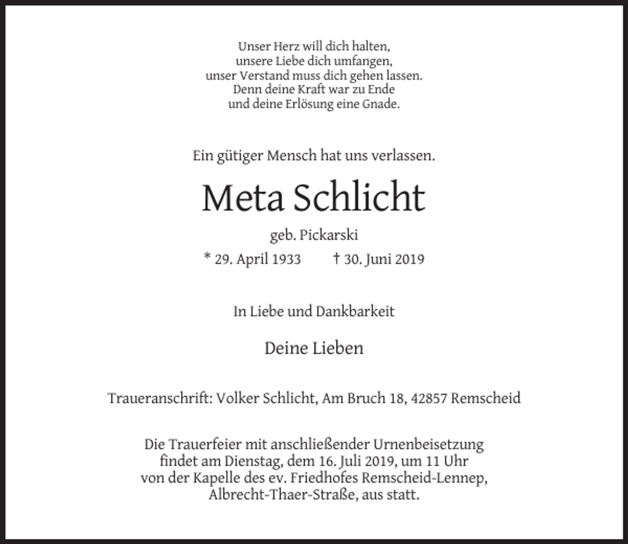 <p>Unser Herz will dich halten,<br />unsere Liebe dich umfangen,<br />unser Verstand muss dich gehen lassen.<br />Denn deine Kraft war zu Ende<br />und deine Erlösung eine Gnade.</p><p>Ein gütiger Mensch hat uns verlassen.</p><p>Meta Schlicht<br />geb. Pickarski<br />* 29. April 1933<br />† 30. Juni 2019</p><p>In Liebe und Dankbarkeit</p><p>Deine Lieben<br />Traueranschrift: Volker Schlicht, Am Bruch 18, 42857 Remscheid<br />Die Trauerfeier mit anschließender Urnenbeisetzung<br />findet am Dienstag, dem 16. Juli 2019, um 11 Uhr<br />von der Kapelle des ev. Friedhofes Remscheid-Lennep,<br />Albrecht-Thaer-Straße, aus statt.</p>