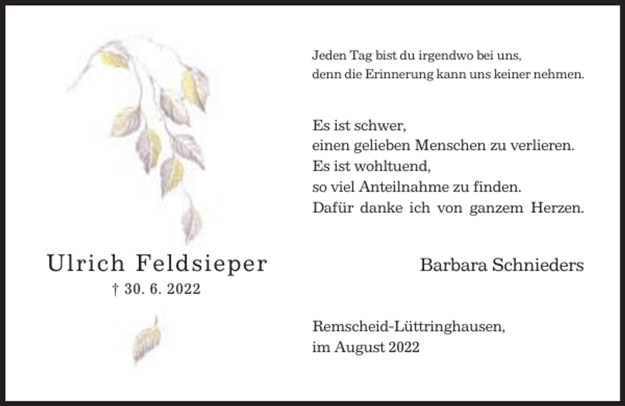 <p>Jeden Tag bist du irgendwo bei uns,<br />denn die Erinnerung kann uns keiner nehmen.</p><p>Es ist schwer,<br />einen gelieben Menschen zu verlieren.<br />Es ist wohltuend,<br />so viel Anteilnahme zu finden.<br />Dafür danke ich von ganzem Herzen.</p><p>Ulrich Feldsieper</p><p>Barbara Schnieders</p><p>† 30. 6. 2022<br />Remscheid-Lüttringhausen,<br />im August 2022</p>