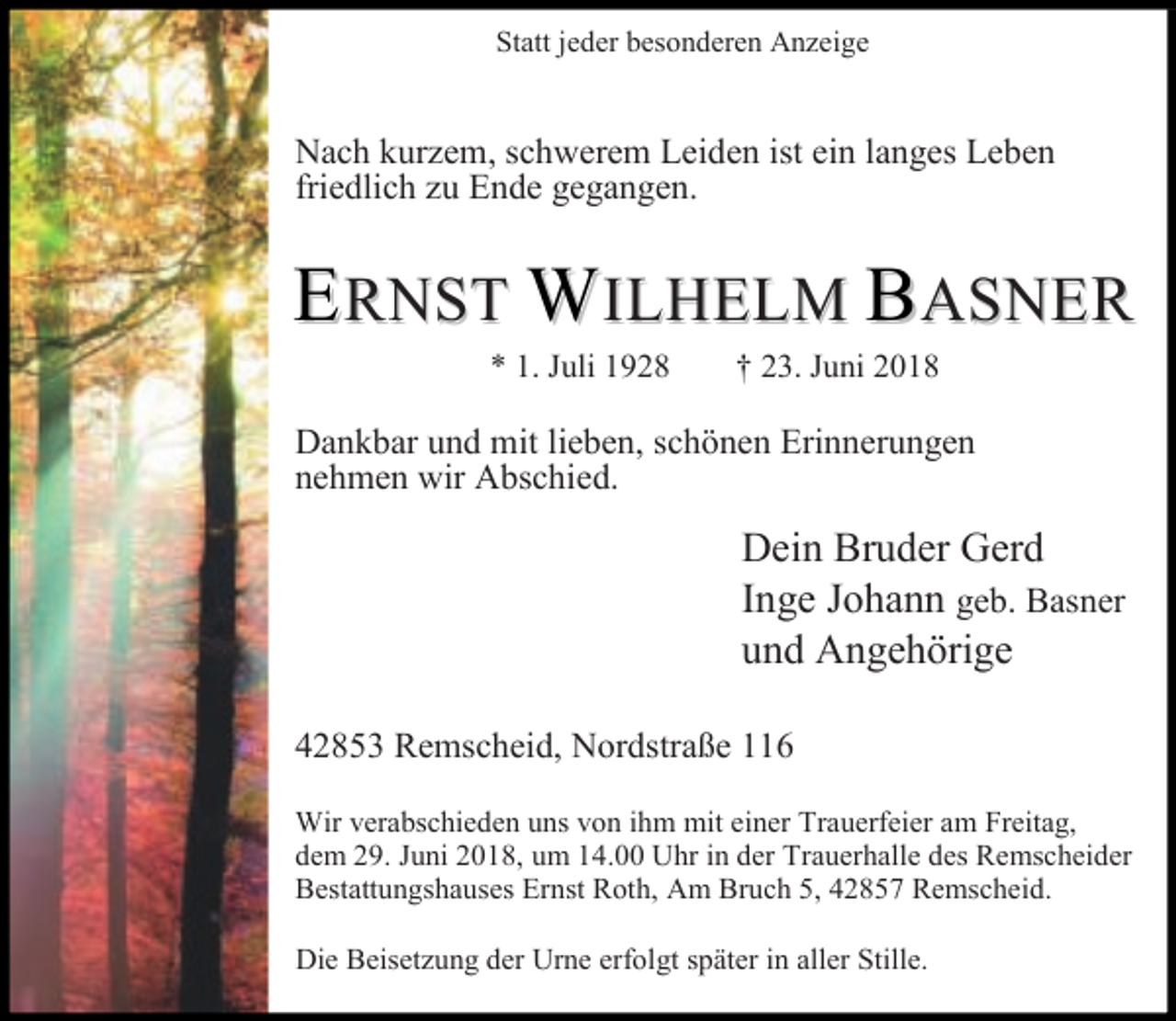 <p>Statt jeder besonderen Anzeige</p><p>Nach kurzem, schwerem Leiden ist ein langes Leben<br />friedlich zu Ende gegangen.</p><p>ERNST WILHELM BASNE R<br />* 1. Juli 1928</p><p>† 23. Juni 2018</p><p>Dankbar und mit lieben, schönen Erinnerungen<br />nehmen wir Abschied.</p><p>Dein Bruder Gerd<br />Inge Johann geb. Basner<br />und Angehörige<br />42853 Remscheid, Nordstraße 116<br />Wir verabschieden uns von ihm mit einer Trauerfeier am Freitag,<br />dem 29. Juni 2018, um 14.00 Uhr in der Trauerhalle des Remscheider<br />Bestattungshauses Ernst Roth, Am Bruch 5, 42857 Remscheid.<br />Die Beisetzung der Urne erfolgt später in aller Stille.</p>
