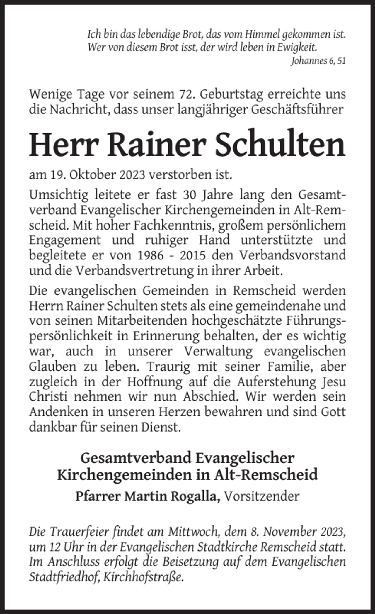 <p>Ich bin das lebendige Brot, das vom Himmel gekommen ist.<br />Wer von diesem Brot isst, der wird leben in Ewigkeit.<br />Johannes 6, 51</p><p>Wenige Tage vor seinem 72. Geburtstag erreichte uns<br />die Nachricht, dass unser langjähriger Geschäftsführer</p><p>Herr Rainer Schulten<br />am 19. Oktober 2023 verstorben ist.<br />Umsichtig leitete er fast 30 Jahre lang den Gesamtverband Evangelischer Kirchengemeinden in Alt-Remscheid. Mit hoher Fachkenntnis, großem persönlichem<br />Engagement und ruhiger Hand unterstützte und<br />begleitete er von 1986 - 2015 den Verbandsvorstand<br />und die Verbandsvertretung in ihrer Arbeit.<br />Die evangelischen Gemeinden in Remscheid werden<br />Herrn Rainer Schulten stets als eine gemeindenahe und<br />von seinen Mitarbeitenden hochgeschätzte Führungspersönlichkeit in Erinnerung behalten, der es wichtig<br />war, auch in unserer Verwaltung evangelischen<br />Glauben zu leben. Traurig mit seiner Familie, aber<br />zugleich in der Hoffnung auf die Auferstehung Jesu<br />Christi nehmen wir nun Abschied. Wir werden sein<br />Andenken in unseren Herzen bewahren und sind Gott<br />dankbar für seinen Dienst.</p><p>Gesamtverband Evangelischer<br />Kirchengemeinden in Alt-Remscheid<br />Pfarrer Martin Rogalla, Vorsitzender<br />Die Trauerfeier findet am Mittwoch, dem 8. November 2023,<br />um 12 Uhr in der Evangelischen Stadtkirche Remscheid statt.<br />Im Anschluss erfolgt die Beisetzung auf dem Evangelischen<br />Stadtfriedhof, Kirchhofstraße.</p>
