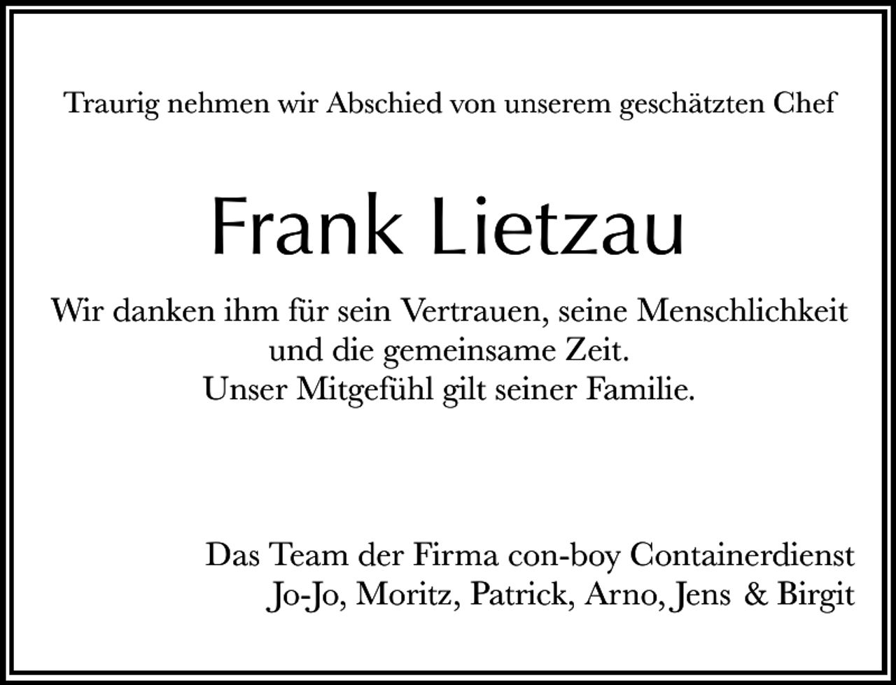 <p>Traurig nehmen wir Abschied von unserem geschätzten Chef</p><p>Frank Lietzau<br />Wir danken ihm für sein Vertrauen, seine Menschlichkeit<br />und die gemeinsame Zeit.<br />Unser Mitgefühl gilt seiner Familie.</p><p>Das Team der Firma con-boy Containerdienst<br />Jo-Jo, Moritz, Patrick, Arno, Jens &amp; Birgit</p>