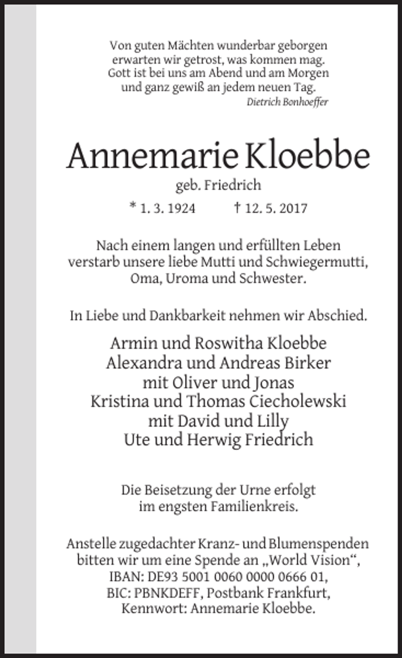 <p>Von guten Mächten wunderbar geborgen<br />erwarten wir getrost, was kommen mag.<br />Gott ist bei uns am Abend und am Morgen<br />und ganz gewiß an jedem neuen Tag.<br />Dietrich Bonhoeffer</p><p>Annemarie Kloebbe<br />geb. Friedrich<br />* 1. 3. 1924</p><p>† 12. 5. 2017</p><p>Nach einem langen und erfüllten Leben<br />verstarb unsere liebe Mutti und Schwiegermutti,<br />Oma, Uroma und Schwester.<br />In Liebe und Dankbarkeit nehmen wir Abschied.</p><p>Armin und Roswitha Kloebbe<br />Alexandra und Andreas Birker<br />mit Oliver und Jonas<br />Kristina und Thomas Ciecholewski<br />mit David und Lilly<br />Ute und Herwig Friedrich<br />Die Beisetzung der Urne erfolgt<br />im engsten Familienkreis.<br />Anstelle zugedachter Kranz- und Blumenspenden<br />bitten wir um eine Spende an „World Vision“,<br />IBAN: DE93 5001 00600666 01,<br />BIC: PBNKDEFF, Postbank Frankfurt,<br />Kennwort: Annemarie Kloebbe.</p>
