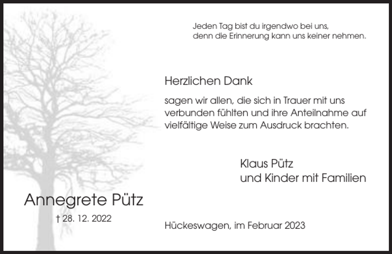 <p>Jeden Tag bist du irgendwo bei uns,<br />denn die Erinnerung kann uns keiner nehmen.</p><p>Herzlichen Dank<br />sagen wir allen, die sich in Trauer mit uns<br />verbunden fühlten und ihre Anteilnahme auf<br />vielfältige Weise zum Ausdruck brachten.</p><p>Klaus Pütz<br />und Kinder mit Familien</p><p>Annegrete Pütz<br />† 28. 12. 2022</p><p>Hückeswagen, im Februar 2023</p>