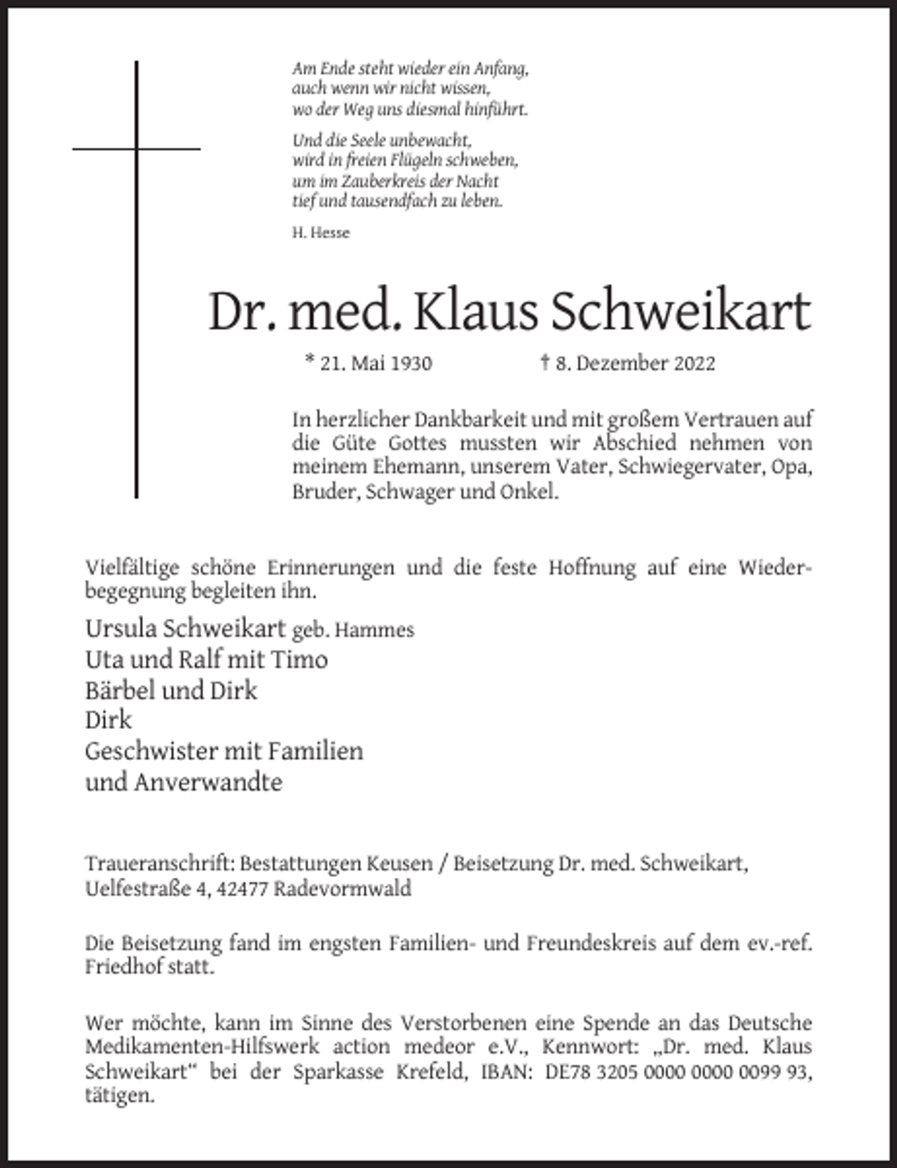 <p>Am Ende steht wieder ein Anfang,<br />auch wenn wir nicht wissen,<br />wo der Weg uns diesmal hinführt.<br />Und die Seele unbewacht,<br />wird in freien Flügeln schweben,<br />um im Zauberkreis der Nacht<br />tief und tausendfach zu leben.<br />H. Hesse</p><p>Dr. med. Klaus Schweikart<br />* 21. Mai 1930</p><p>† 8. Dezember 2022</p><p>In herzlicher Dankbarkeit und mit großem Vertrauen auf<br />die Güte Gottes mussten wir Abschied nehmen von<br />meinem Ehemann, unserem Vater, Schwiegervater, Opa,<br />Bruder, Schwager und Onkel.</p><p>Vielfältige schöne Erinnerungen und die feste Hoffnung auf eine Wiederbegegnung begleiten ihn.</p><p>Ursula Schweikart geb. Hammes<br />Uta und Ralf mit Timo<br />Bärbel und Dirk<br />Dirk<br />Geschwister mit Familien<br />und Anverwandte</p><p>Traueranschrift: Bestattungen Keusen / Beisetzung Dr. med. Schweikart,<br />Uelfestraße 4, 42477 Radevormwald<br />Die Beisetzung fand im engsten Familien- und Freundeskreis auf dem ev.-ref.<br />Friedhof statt.<br />Wer möchte, kann im Sinne des Verstorbenen eine Spende an das Deutsche<br />Medikamenten-Hilfswerk action medeor e.V., Kennwort: „Dr. med. Klaus<br />Schweikart“ bei der Sparkasse Krefeld, IBAN: DE78 3205 0093,<br />tätigen.</p>