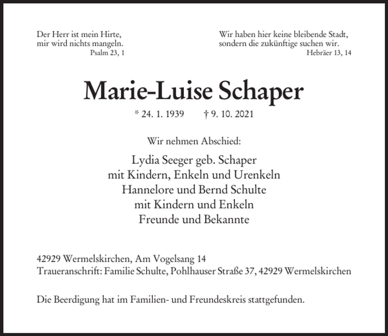 <p>Der Herr ist mein Hirte,<br />mir wird nichts mangeln.</p><p>Wir haben hier keine bleibende Stadt,<br />sondern die zukünftige suchen wir.</p><p>Psalm 23, 1</p><p>Hebräer 13, 14</p><p>Marie-Luise Schaper<br />* 24. 1. 1939</p><p>† 9. 10. 2021</p><p>Wir nehmen Abschied:</p><p>Lydia Seeger geb. Schaper<br />mit Kindern, Enkeln und Urenkeln<br />Hannelore und Bernd Schulte<br />mit Kindern und Enkeln<br />Freunde und Bekannte<br />42929 Wermelskirchen, Am Vogelsang 14<br />Traueranschrift: Familie Schulte, Pohlhauser Straße 37, 42929 Wermelskirchen<br />Die Beerdigung hat im Familien- und Freundeskreis stattgefunden.</p>