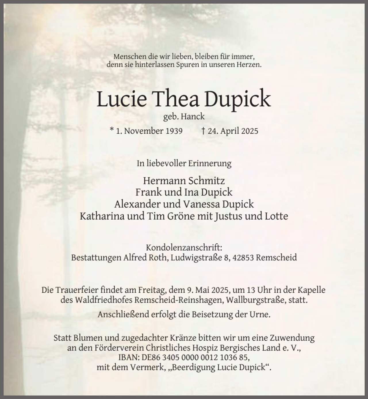 <p>Menschen die wir lieben, bleiben für immer,<br />denn sie hinterlassen Spuren in unseren Herzen.</p><p>Lucie Thea Dupick<br />geb. Hanck<br />* 1. November 1939</p><p>† 24. April 2025</p><p>In liebevoller Erinnerung</p><p>Hermann Schmitz<br />Frank und Ina Dupick<br />Alexander und Vanessa Dupick<br />Katharina und Tim Gröne mit Justus und Lotte<br />Kondolenzanschrift:<br />Bestattungen Alfred Roth, Ludwigstraße 8, 42853 Remscheid</p><p>Die Trauerfeier findet am Freitag, dem 9. Mai 2025, um 13 Uhr in der Kapelle<br />des Waldfriedhofes Remscheid-Reinshagen, Wallburgstraße, statt.<br />Anschließend erfolgt die Beisetzung der Urne.<br />Statt Blumen und zugedachter Kränze bitten wir um eine Zuwendung<br />an den Förderverein Christliches Hospiz Bergisches Land e. V.,<br />IBAN: DE86 3405 0012 1036 85,<br />mit dem Vermerk, ,,Beerdigung Lucie Dupick“.</p>