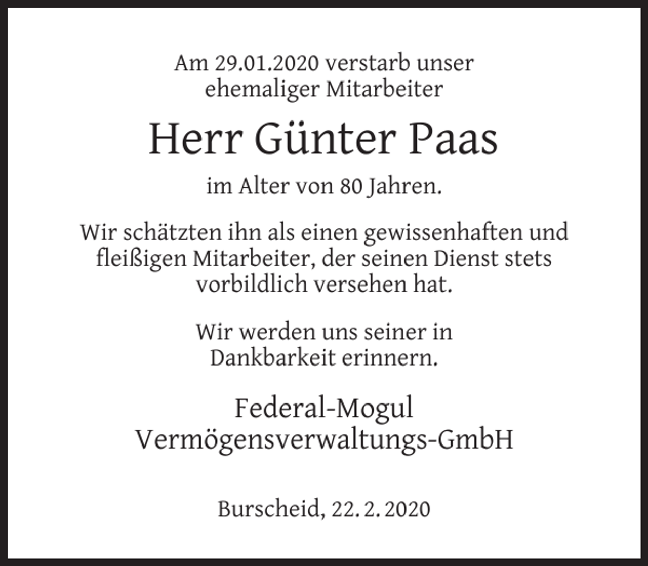 <p>Am 29.01.2020 verstarb unser<br />ehemaliger Mitarbeiter</p><p>Herr Günter Paas<br />im Alter von 80 Jahren.</p><p>Wir schätzten ihn als einen gewissenhaften und<br />ﬂeißigen Mitarbeiter, der seinen Dienst stets<br />vorbildlich versehen hat.<br />Wir werden uns seiner in<br />Dankbarkeit erinnern.</p><p>Federal-Mogul<br />Vermögensverwaltungs-GmbH<br />Burscheid, 22. 2. 2020</p>