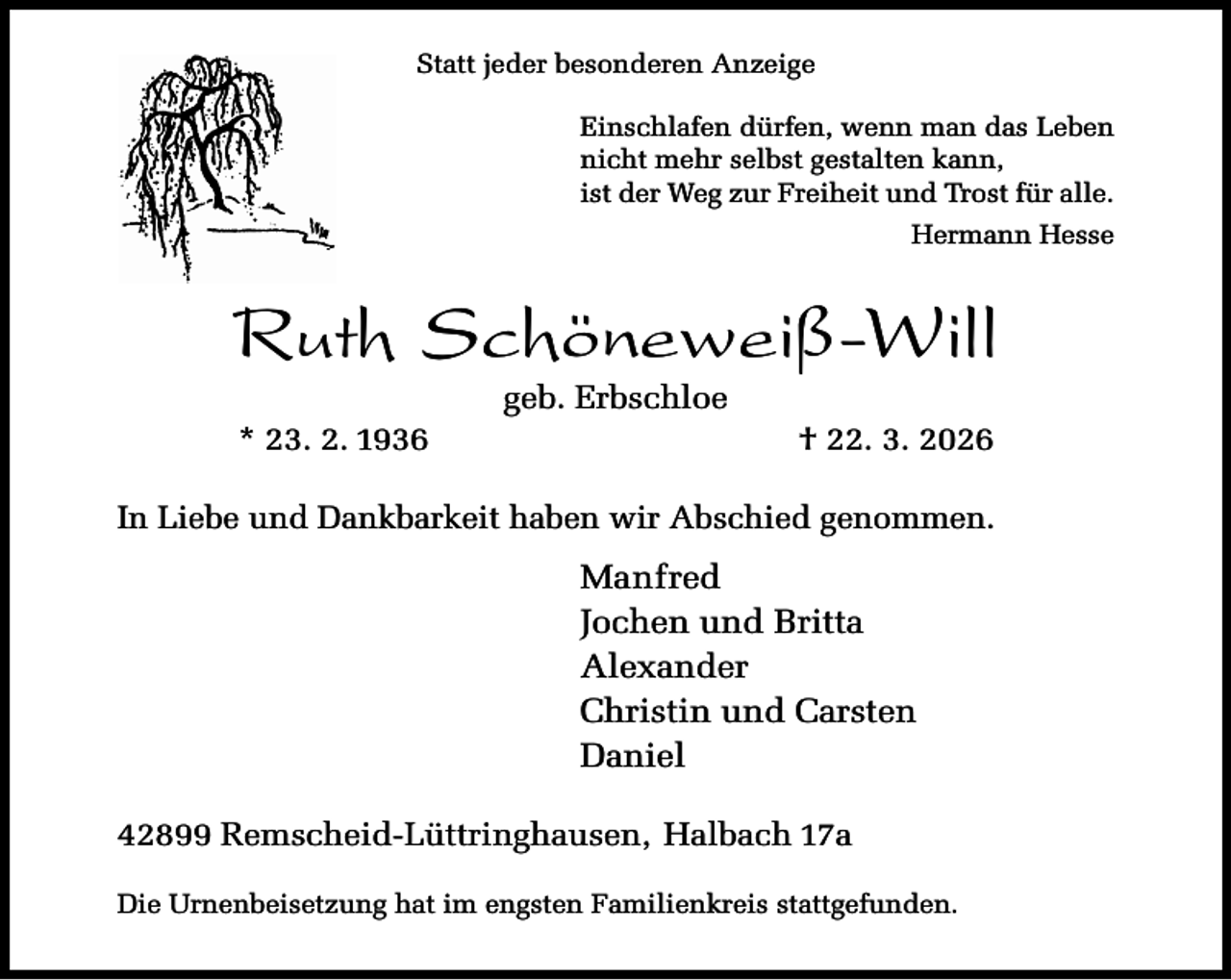 <p>Statt jeder besonderen Anzeige<br />Einschlafen dürfen, wenn man das Leben<br />nicht mehr selbst gestalten kann,<br />ist der Weg zur Freiheit und Trost für alle.<br />Hermann Hesse</p><p>Ruth Schöneweiß-Will<br />* 23. 2. 1936</p><p>geb. Erbschloe</p><p>† 22. 3. 2026</p><p>In Liebe und Dankbarkeit haben wir Abschied genommen.</p><p>Manfred<br />Jochen und Britta<br />Alexander<br />Christin und Carsten<br />Daniel<br />42899 Remscheid-Lüttringhausen, Halbach 17a<br />Die Urnenbeisetzung hat im engsten Familienkreis stattgefunden.</p>