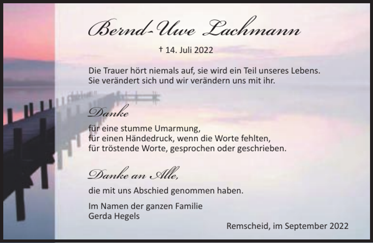 <p>Bernd-Uwe Lachmann<br />† 14. Juli 2022</p><p>Die Trauer hört niemals auf, sie wird ein Teil unseres Lebens.<br />Sie verändert sich und wir verändern uns mit ihr.</p><p>Danke</p><p>für eine stumme Umarmung,<br />für einen Händedruck, wenn die Worte fehlten,<br />für tröstende Worte, gesprochen oder geschrieben.</p><p>Danke an Alle,</p><p>die mit uns Abschied genommen haben.<br />Im Namen der ganzen Familie<br />Gerda Hegels</p><p>Remscheid, im September 2022</p>