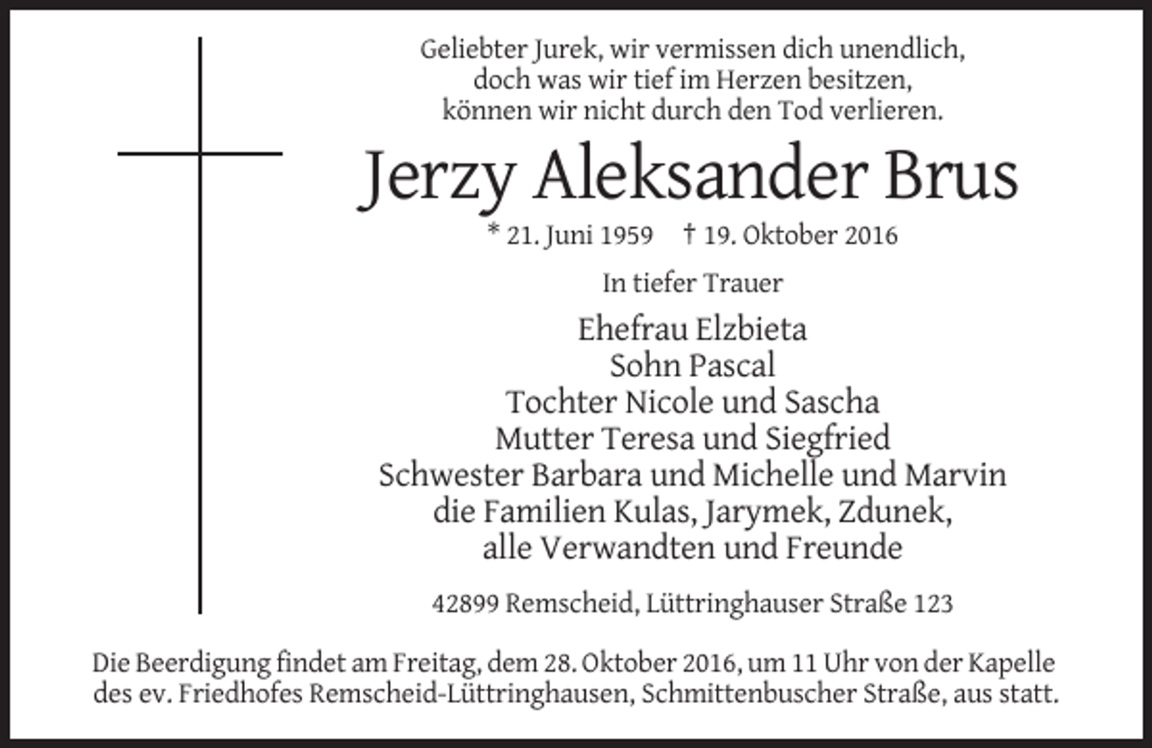 <p>Geliebter Jurek, wir vermissen dich unendlich,<br />doch was wir tief im Herzen besitzen,<br />können wir nicht durch den Tod verlieren.</p><p>Jerzy Aleksander Brus<br />* 21. Juni 1959 † 19. Oktober 2016<br />In tiefer Trauer</p><p>Ehefrau Elzbieta<br />Sohn Pascal<br />Tochter Nicole und Sascha<br />Mutter Teresa und Siegfried<br />Schwester Barbara und Michelle und Marvin<br />die Familien Kulas, Jarymek, Zdunek,<br />alle Verwandten und Freunde<br />42899 Remscheid, Lüttringhauser Straße 123<br />Die Beerdigung findet am Freitag, dem 28. Oktober 2016, um 11 Uhr von der Kapelle<br />des ev. Friedhofes Remscheid-Lüttringhausen, Schmittenbuscher Straße, aus statt.</p>