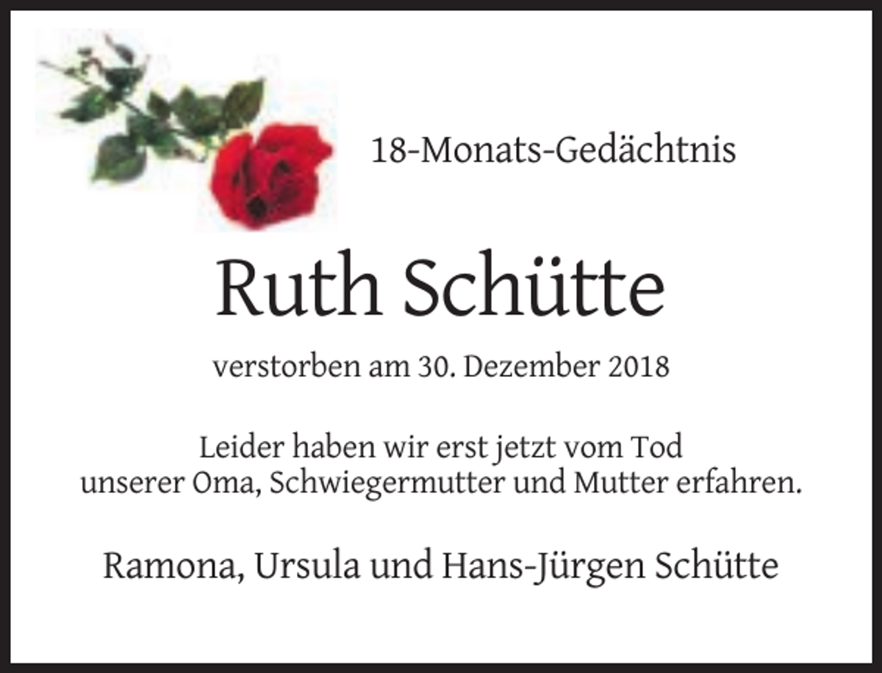 <p>18-Monats-Gedächtnis</p><p>Ruth Schütte<br />verstorben am 30. Dezember 2018<br />Leider haben wir erst jetzt vom Tod<br />unserer Oma, Schwiegermutter und Mutter erfahren.</p><p>Ramona, Ursula und Hans-Jürgen Schütte</p>