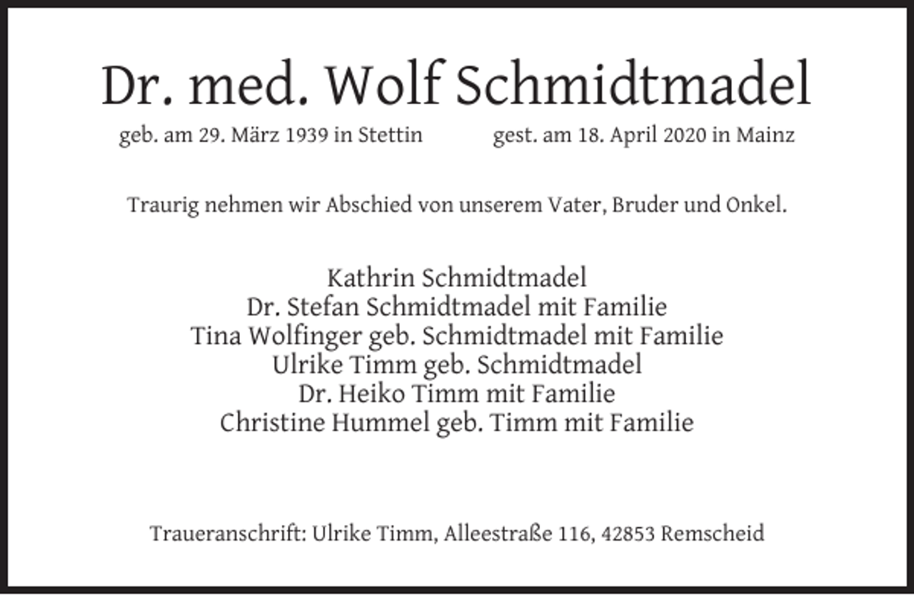 <p>Dr. med. Wolf Schmidtmadel<br />geb. am 29. März 1939 in Stettin</p><p>gest. am 18. April 2020 in Mainz</p><p>Traurig nehmen wir Abschied von unserem Vater, Bruder und Onkel.</p><p>Kathrin Schmidtmadel<br />Dr. Stefan Schmidtmadel mit Familie<br />Tina Wolfinger geb. Schmidtmadel mit Familie<br />Ulrike Timm geb. Schmidtmadel<br />Dr. Heiko Timm mit Familie<br />Christine Hummel geb. Timm mit Familie</p><p>Traueranschrift: Ulrike Timm, Alleestraße 116, 42853 Remscheid</p>