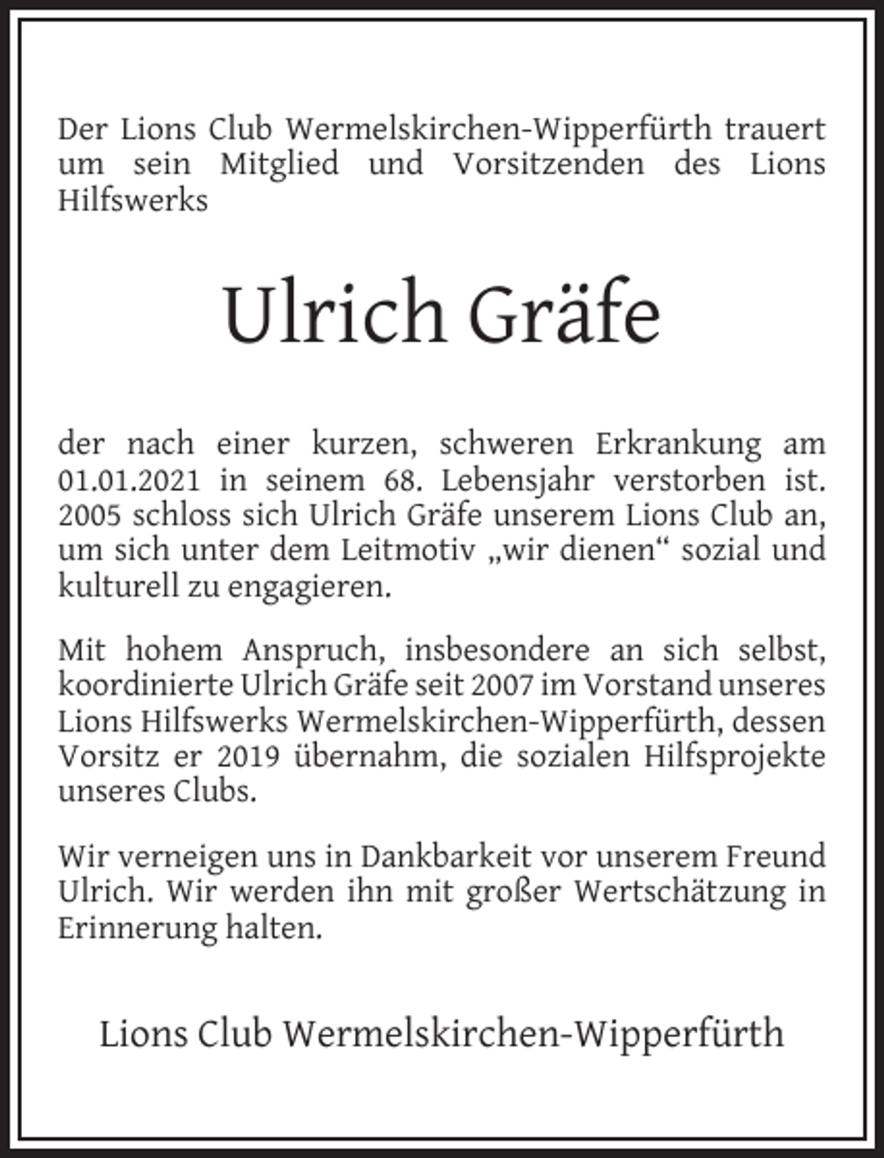 <p>Der Lions Club Wermelskirchen-Wipperfürth trauert<br />um sein Mitglied und Vorsitzenden des Lions<br />Hilfswerks</p><p>Ulrich Gräfe<br />der nach einer kurzen, schweren Erkrankung am<br />01.01.2021 in seinem 68. Lebensjahr verstorben ist.<br />2005 schloss sich Ulrich Gräfe unserem Lions Club an,<br />um sich unter dem Leitmotiv „wir dienen“ sozial und<br />kulturell zu engagieren.<br />Mit hohem Anspruch, insbesondere an sich selbst,<br />koordinierte Ulrich Gräfe seit 2007 im Vorstand unseres<br />Lions Hilfswerks Wermelskirchen-Wipperfürth, dessen<br />Vorsitz er 2019 übernahm, die sozialen Hilfsprojekte<br />unseres Clubs.<br />Wir verneigen uns in Dankbarkeit vor unserem Freund<br />Ulrich. Wir werden ihn mit großer Wertschätzung in<br />Erinnerung halten.</p><p>Lions Club Wermelskirchen-Wipperfürth</p>