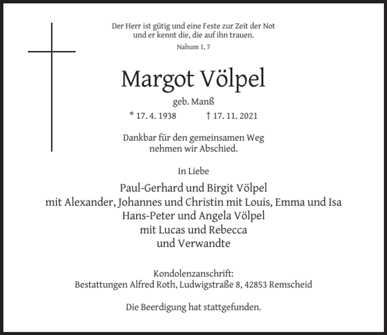 <p>Der Herr ist gütig und eine Feste zur Zeit der Not<br />und er kennt die, die auf ihn trauen.<br />Nahum 1, 7</p><p>Margot Völpel<br />geb. Manß<br />* 17. 4. 1938<br />† 17. 11. 2021<br />Dankbar für den gemeinsamen Weg<br />nehmen wir Abschied.<br />In Liebe</p><p>Paul-Gerhard und Birgit Völpel<br />mit Alexander, Johannes und Christin mit Louis, Emma und Isa<br />Hans-Peter und Angela Völpel<br />mit Lucas und Rebecca<br />und Verwandte<br />Kondolenzanschrift:<br />Bestattungen Alfred Roth, Ludwigstraße 8, 42853 Remscheid<br />Die Beerdigung hat stattgefunden.</p>