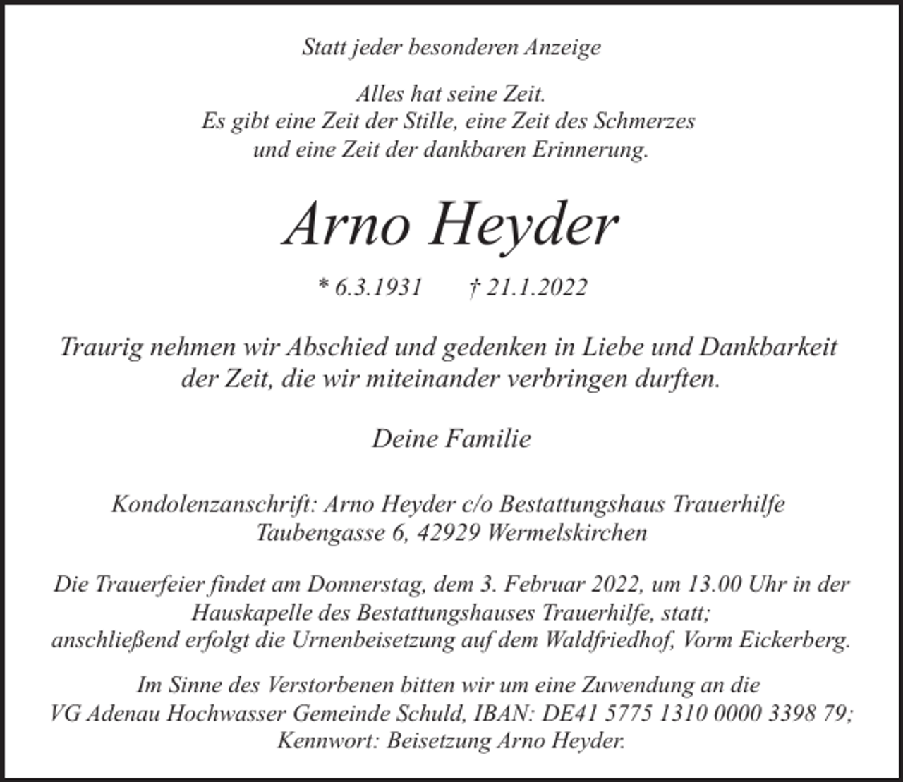 <p>Statt jeder besonderen Anzeige<br />Alles hat seine Zeit.<br />Es gibt eine Zeit der Stille, eine Zeit des Schmerzes<br />und eine Zeit der dankbaren Erinnerung.</p><p>Arno Heyder<br />* 6.3.1931</p><p>† 21.1.2022</p><p>Traurig nehmen wir Abschied und gedenken in Liebe und Dankbarkeit<br />der Zeit, die wir miteinander verbringen durften.<br />Deine Familie<br />Kondolenzanschrift: Arno Heyder c/o Bestattungshaus Trauerhilfe<br />Taubengasse 6, 42929 Wermelskirchen<br />Die Trauerfeier findet am Donnerstag, dem 3. Februar 2022, um 13.00 Uhr in der<br />Hauskapelle des Bestattungshauses Trauerhilfe, statt;<br />anschließend erfolgt die Urnenbeisetzung auf dem Waldfriedhof, Vorm Eickerberg.<br />Im Sinne des Verstorbenen bitten wir um eine Zuwendung an die<br />VG Adenau Hochwasser Gemeinde Schuld, IBAN: DE41 5775 131000 3398 79;<br />Kennwort: Beisetzung Arno Heyder.</p>