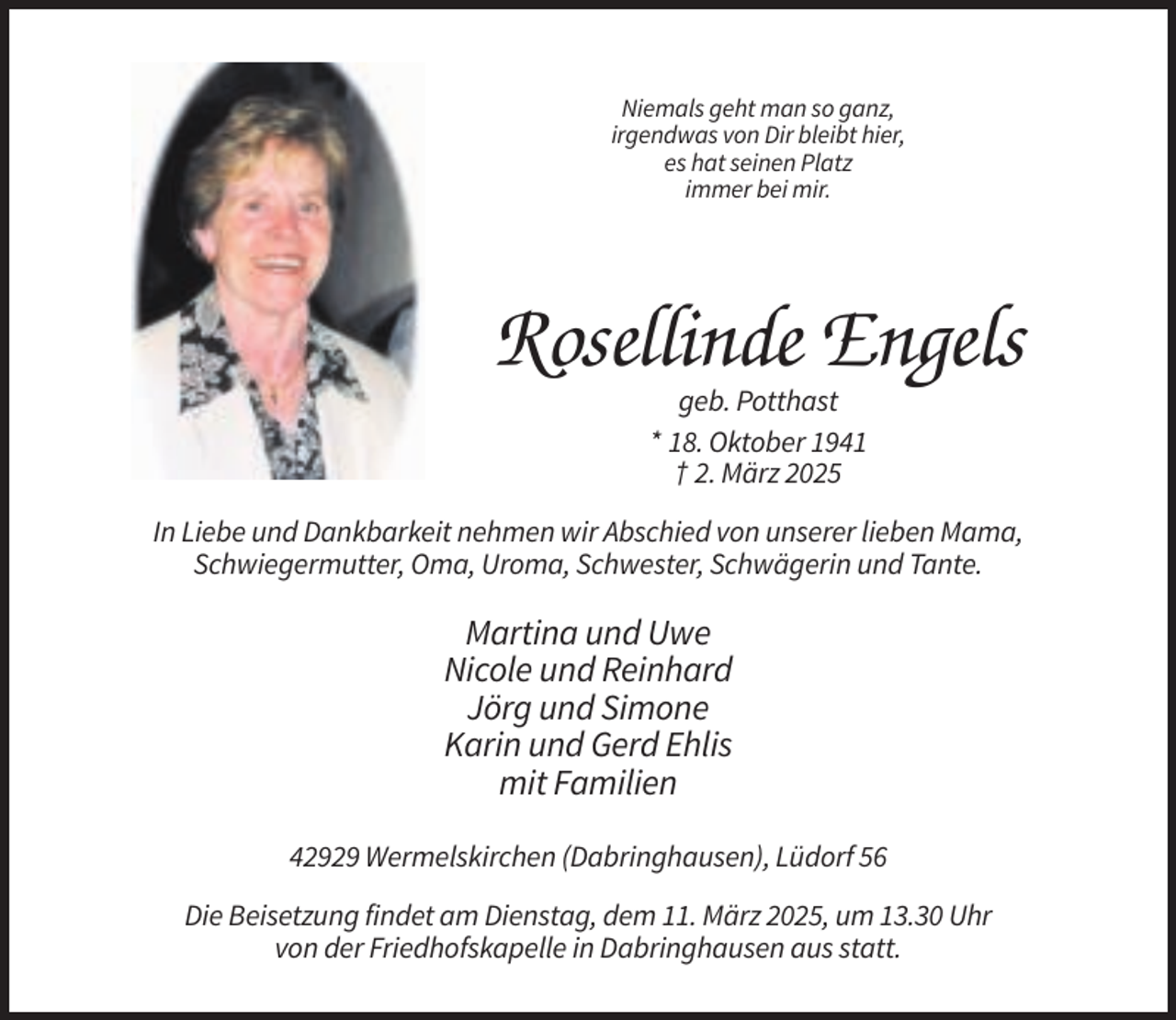 <p>Niemals geht man so ganz,<br />irgendwas von Dir bleibt hier,<br />es hat seinen Platz<br />immer bei mir.</p><p>Rosellinde Engels<br />geb. Potthast<br />* 18. Oktober 1941<br />† 2. März 2025<br />In Liebe und Dankbarkeit nehmen wir Abschied von unserer lieben Mama,<br />Schwiegermutter, Oma, Uroma, Schwester, Schwägerin und Tante.</p><p>Martina und Uwe<br />Nicole und Reinhard<br />Jörg und Simone<br />Karin und Gerd Ehlis<br />mit Familien<br />42929 Wermelskirchen (Dabringhausen), Lüdorf 56<br />Die Beisetzung findet am Dienstag, dem 11. März 2025, um 13.30 Uhr<br />von der Friedhofskapelle in Dabringhausen aus statt.</p>