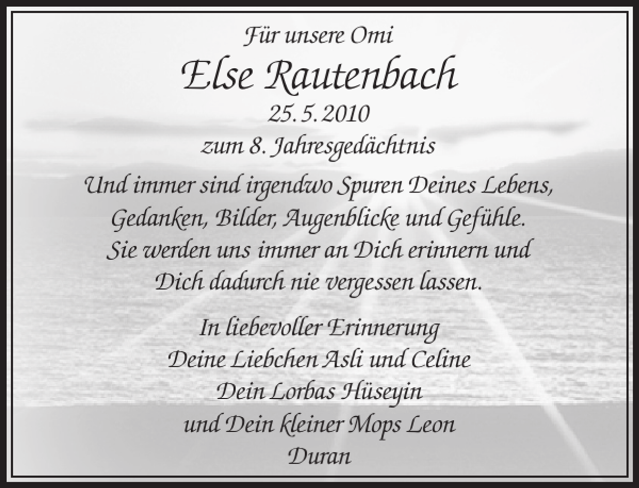 <p>Für unsere Omi</p><p>Else Rautenbach</p><p>25. 5. 2010<br />zum 8. Jahresgedächtnis<br />Und immer sind irgendwo Spuren Deines Lebens,<br />Gedanken, Bilder, Augenblicke und Gefühle.<br />Sie werden uns immer an Dich erinnern und<br />Dich dadurch nie vergessen lassen.<br />In liebevoller Erinnerung<br />Deine Liebchen Asli und Celine<br />Dein Lorbas Hüseyin<br />und Dein kleiner Mops Leon<br />Duran</p>