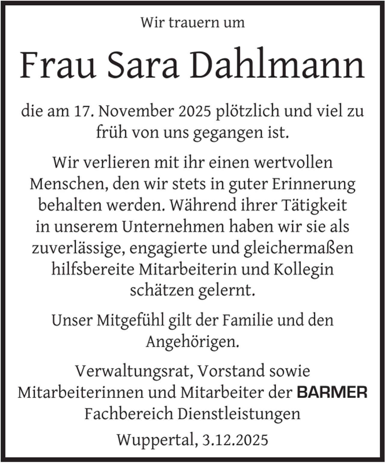 <p>Wir trauern um</p>
<p>Frau Sara Dahlmann<br />die am 17. November 2025 plötzlich und viel zu<br />früh von uns gegangen ist.<br />Wir verlieren mit ihr einen wertvollen<br />Menschen, den wir stets in guter Erinnerung<br />behalten werden. Während ihrer Tätigkeit<br />in unserem Unternehmen haben wir sie als<br />zuverlässige, engagierte und gleichermaßen<br />hilfsbereite Mitarbeiterin und Kollegin<br />schätzen gelernt.<br />Unser Mitgefühl gilt der Familie und den<br />Angehörigen.<br />Verwaltungsrat, Vorstand sowie<br />Mitarbeiterinnen und Mitarbeiter der BARMER<br />Fachbereich Dienstleistungen<br />Wuppertal, 3.12.2025</p>