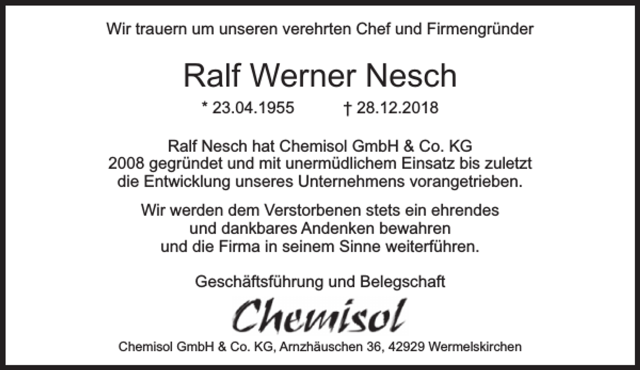 <p>Wir trauern um unseren verehrten Chef und Firmengründer</p><p>Ralf Werner Nesch<br />* 23.04.1955</p><p>† 28.12.2018</p><p>Ralf Nesch hat Chemisol GmbH &amp; Co. KG<br />2008 gegründet und mit unermüdlichem Einsatz bis zuletzt<br />die Entwicklung unseres Unternehmens vorangetrieben.<br />Wir werden dem Verstorbenen stets ein ehrendes<br />und dankbares Andenken bewahren<br />und die Firma in seinem Sinne weiterführen.<br />Geschäftsführung und Belegschaft</p><p>Chemisol GmbH &amp; Co. KG, Arnzhäuschen 36, 42929 Wermelskirchen</p>