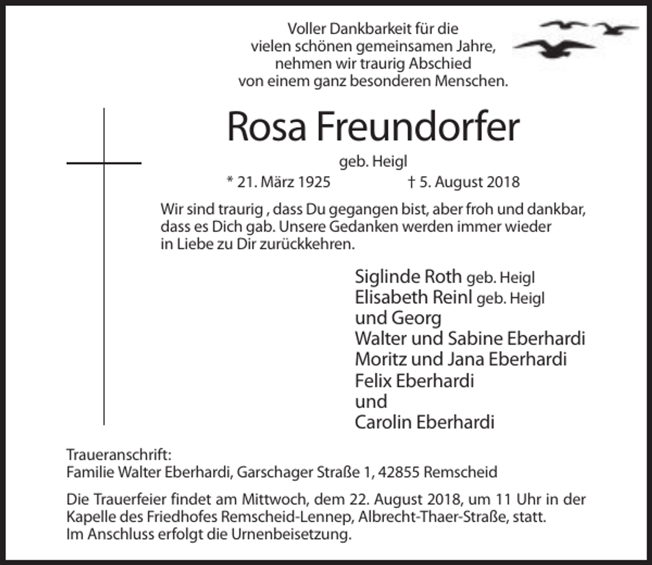 <p>Voller Dankbarkeit für die<br />vielen schönen gemeinsamen Jahre,<br />nehmen wir traurig Abschied<br />von einem ganz besonderen Menschen.</p><p>Rosa Freundorfer<br />* 21. März 1925</p><p>geb. Heigl<br />† 5. August 2018</p><p>Wir sind traurig , dass Du gegangen bist, aber froh und dankbar,<br />dass es Dich gab. Unsere Gedanken werden immer wieder<br />in Liebe zu Dir zurückkehren.</p><p>Siglinde Roth geb. Heigl<br />Elisabeth Reinl geb. Heigl<br />und Georg<br />Walter und Sabine Eberhardi<br />Moritz und Jana Eberhardi<br />Felix Eberhardi<br />und<br />Carolin Eberhardi<br />Traueranschrift:<br />Familie Walter Eberhardi, Garschager Straße 1, 42855 Remscheid<br />Die Trauerfeier findet am Mittwoch, dem 22. August 2018, um 11 Uhr in der<br />Kapelle des Friedhofes Remscheid-Lennep, Albrecht-Thaer-Straße, statt.<br />Im Anschluss erfolgt die Urnenbeisetzung.</p>