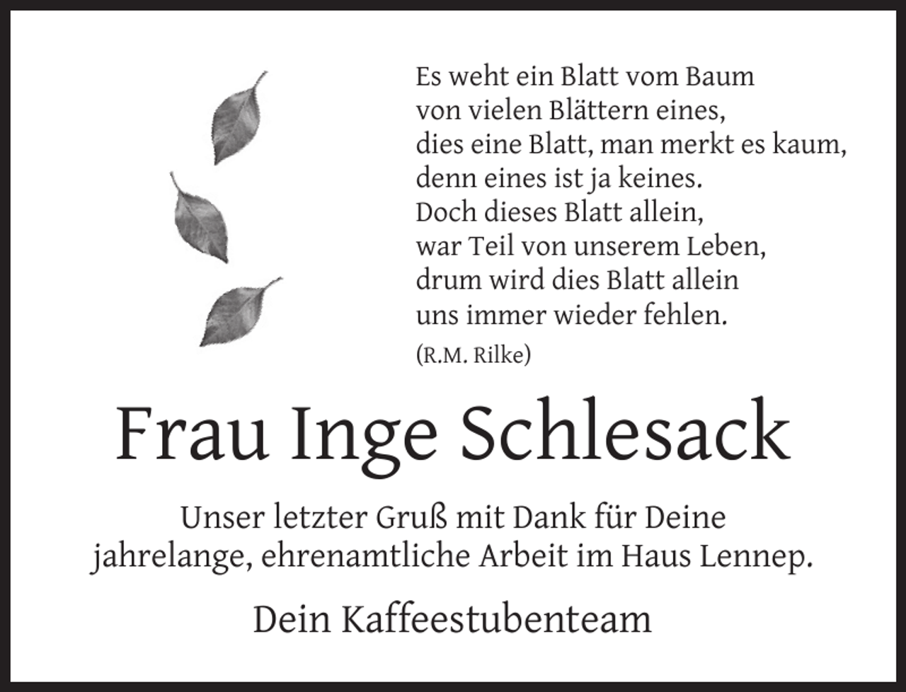 <p>Es weht ein Blatt vom Baum<br />von vielen Blättern eines,<br />dies eine Blatt, man merkt es kaum,<br />denn eines ist ja keines.<br />Doch dieses Blatt allein,<br />war Teil von unserem Leben,<br />drum wird dies Blatt allein<br />uns immer wieder fehlen.<br />(R.M. Rilke)</p><p>Frau Inge Schlesack<br />Unser letzter Gruß mit Dank für Deine<br />jahrelange, ehrenamtliche Arbeit im Haus Lennep.</p><p>Dein Kaffeestubenteam</p>