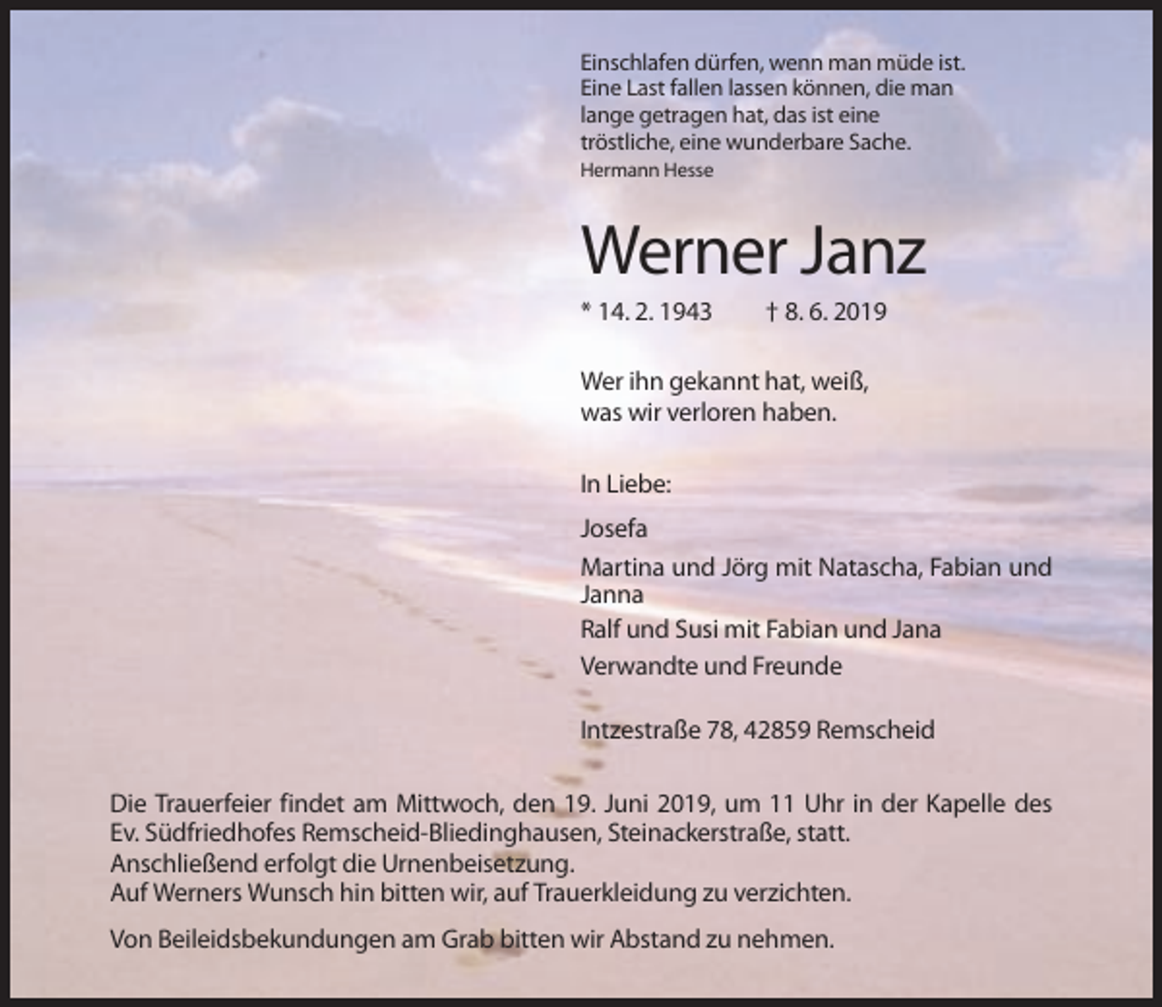 <p>Einschlafen dürfen, wenn man müde ist.<br />Eine Last fallen lassen können, die man<br />lange getragen hat, das ist eine<br />tröstliche, eine wunderbare Sache.<br />Hermann Hesse</p><p>Werner Janz<br />* 14. 2. 1943</p><p>† 8. 6. 2019</p><p>Wer ihn gekannt hat, weiß,<br />was wir verloren haben.<br />In Liebe:<br />Josefa<br />Martina und Jörg mit Natascha, Fabian und<br />Janna<br />Ralf und Susi mit Fabian und Jana<br />Verwandte und Freunde<br />Intzestraße 78, 42859 Remscheid<br />Die Trauerfeier findet am Mittwoch, den 19. Juni 2019, um 11 Uhr in der Kapelle des<br />Ev. Südfriedhofes Remscheid-Bliedinghausen, Steinackerstraße, statt.<br />Anschließend erfolgt die Urnenbeisetzung.<br />Auf Werners Wunsch hin bitten wir, auf Trauerkleidung zu verzichten.<br />Von Beileidsbekundungen am Grab bitten wir Abstand zu nehmen.</p>