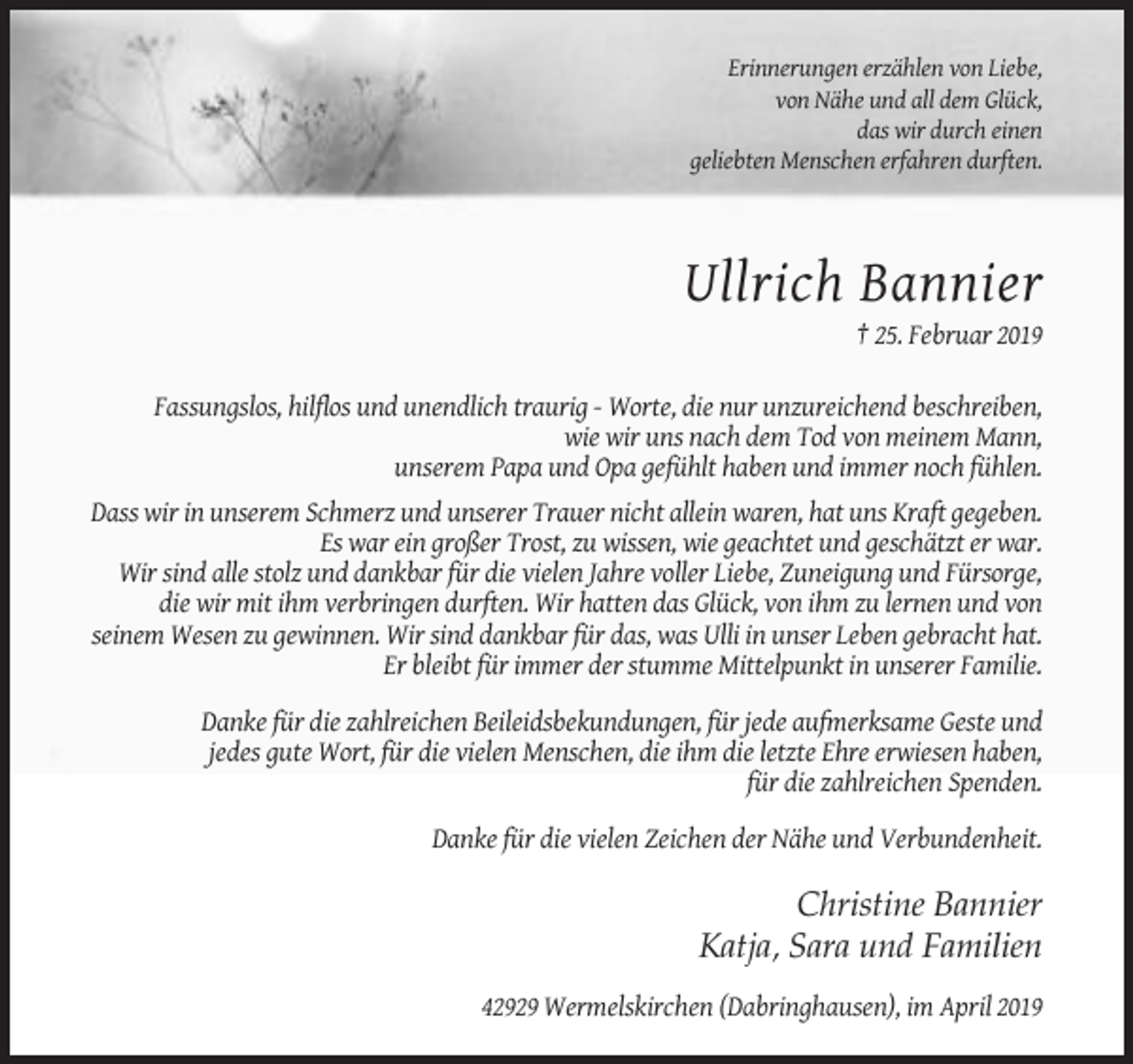 <p>Erinnerungen erzählen von Liebe,<br />von Nähe und all dem Glück,<br />das wir durch einen<br />geliebten Menschen erfahren durften.</p><p>Ullrich Bannier<br />† 25. Februar 2019<br />Fassungslos, hilflos und unendlich traurig - Worte, die nur unzureichend beschreiben,<br />wie wir uns nach dem Tod von meinem Mann,<br />unserem Papa und Opa gefühlt haben und immer noch fühlen.<br />Dass wir in unserem Schmerz und unserer Trauer nicht allein waren, hat uns Kraft gegeben.<br />Es war ein großer Trost, zu wissen, wie geachtet und geschätzt er war.<br />Wir sind alle stolz und dankbar für die vielen Jahre voller Liebe, Zuneigung und Fürsorge,<br />die wir mit ihm verbringen durften. Wir hatten das Glück, von ihm zu lernen und von<br />seinem Wesen zu gewinnen. Wir sind dankbar für das, was Ulli in unser Leben gebracht hat.<br />Er bleibt für immer der stumme Mittelpunkt in unserer Familie.<br />Danke für die zahlreichen Beileidsbekundungen, für jede aufmerksame Geste und<br />jedes gute Wort, für die vielen Menschen, die ihm die letzte Ehre erwiesen haben,<br />für die zahlreichen Spenden.<br />Danke für die vielen Zeichen der Nähe und Verbundenheit.</p><p>Christine Bannier<br />Katja, Sara und Familien<br />42929 Wermelskirchen (Dabringhausen), im April 2019</p>